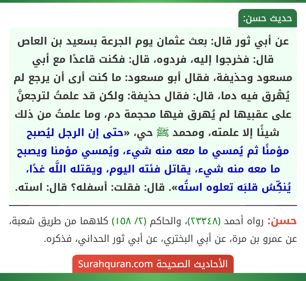 عن أبي ثور قال: بعث عثمان يوم الجرعة بسعيد بن العاص قال: فخرجوا إليه، فردوه، قال: فكنت قاعدًا مع أبي مسعود وحذيفة، فقال أبو مسعود: ما كنت أرى أن يرجع لم يُهْرق فيه دما، قال: فقال حذيفة: ولكن قد علمتُ لترجعنَّ على عقبيها لم يُهرق فيها محجمة دم، وما علمتُ من ذلك شيئًا إلا علمته، ومحمد ﷺ حي، «حتى إن الرجل ليُصبح مؤمنًا ثم يُمسي ما معه منه شيء، ويُمسي مؤمنا ويصبح ما معه منه شيء، يقاتل فئته اليوم، ويقتله اللَّه غدًا، يُنكِّسُ قلبَه تعلوه استُه». قال: فقلت: أسفله؟ قال: استه. عن أبي ثور قال: بعث عثمان يوم الجرعة بسعيد بن العاص قال: فخرجوا إليه، فردوه، قال: فكنت قاعدًا مع أبي مسعود وحذيفة، فقال أبو مسعود: ما كنت أرى أن يرجع لم يُهْرق فيه دما، قال: فقال حذيفة: ولكن قد علمتُ لترجعنَّ على عقبيها لم يُهرق فيها محجمة دم، وما علمتُ من ذلك شيئًا إلا علمته، ومحمد ﷺ حي، «حتى إن الرجل ليُصبح مؤمنًا ثم يُمسي ما معه منه شيء، ويُمسي مؤمنا ويصبح ما معه منه شيء، يقاتل فئته اليوم، ويقتله اللَّه غدًا، يُنكِّسُ قلبَه تعلوه استُه». قال: فقلت: أسفله؟ قال: استه.