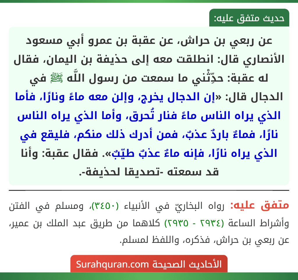 عن ربعي بن حراش، عن عقبة بن عمرو أبي مسعود الأنصاري قال: انطلقت معه إلى حذيفة بن اليمان، فقال له عقبة: حدِّثْني ما سمعت من رسول اللَّه ﷺ في الدجال قال: «إن الدجال يخرج، وإلن معه ماءً ونارًا، فأما الذي يراه الناس ماءً فنار تُحرق، وأما الذي يراه الناس نارًا، فماءٌ باردٌ عذبٌ، فمن أدرك ذلك منكم، فليقع في الذي يراه نارًا، فإنه ماءٌ عذبٌ طيّبٌ». فقال عقبة: وأنا قد سمعته -تصديقا لحذيفة-. عن ربعي بن حراش، عن عقبة بن عمرو أبي مسعود الأنصاري قال: انطلقت معه إلى حذيفة بن اليمان، فقال له عقبة: حدِّثْني ما سمعت من رسول اللَّه ﷺ في الدجال قال: «إن الدجال يخرج، وإلن معه ماءً ونارًا، فأما الذي يراه الناس ماءً فنار تُحرق، وأما الذي يراه الناس نارًا، فماءٌ باردٌ عذبٌ، فمن أدرك ذلك منكم، فليقع في الذي يراه نارًا، فإنه ماءٌ عذبٌ طيّبٌ». فقال عقبة: وأنا قد سمعته -تصديقا لحذيفة-.