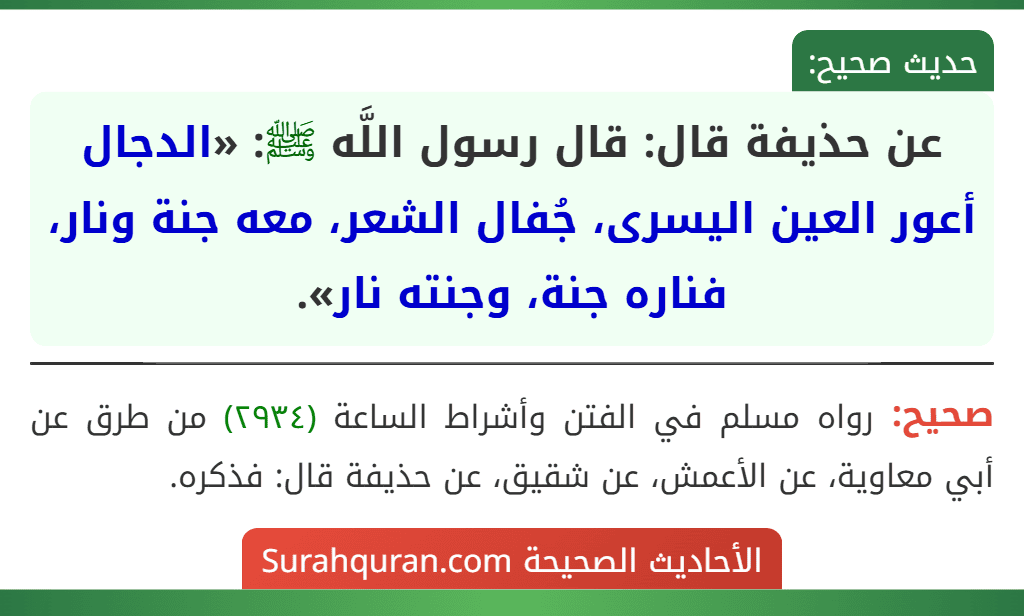 عن حذيفة قال: قال رسول اللَّه ﷺ: «الدجال أعور العين اليسرى، جُفال الشعر، معه جنة ونار، فناره جنة، وجنته نار». عن حذيفة قال: قال رسول اللَّه ﷺ: «الدجال أعور العين اليسرى، جُفال الشعر، معه جنة ونار، فناره جنة، وجنته نار».