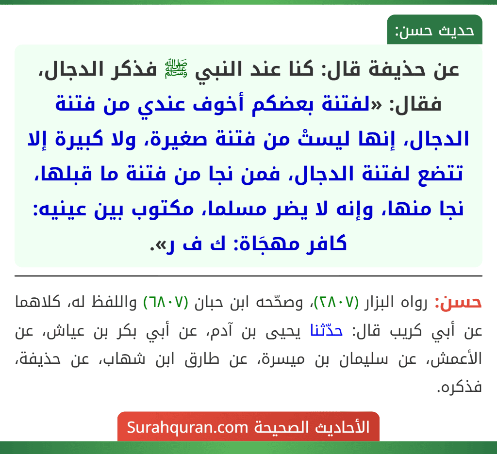 عن حذيفة قال: كنا عند النبي ﷺ فذكر الدجال، فقال: «لفتنة بعضكم أخوف عندي من فتنة الدجال، إنها ليستْ من فتنة صغيرة، ولا كبيرة إلا تتضع لفتنة الدجال، فمن نجا من فتنة ما قبلها، نجا منها، وإنه لا يضر مسلما، مكتوب بين عينيه: كافر مهجَاة: ك ف ر».
