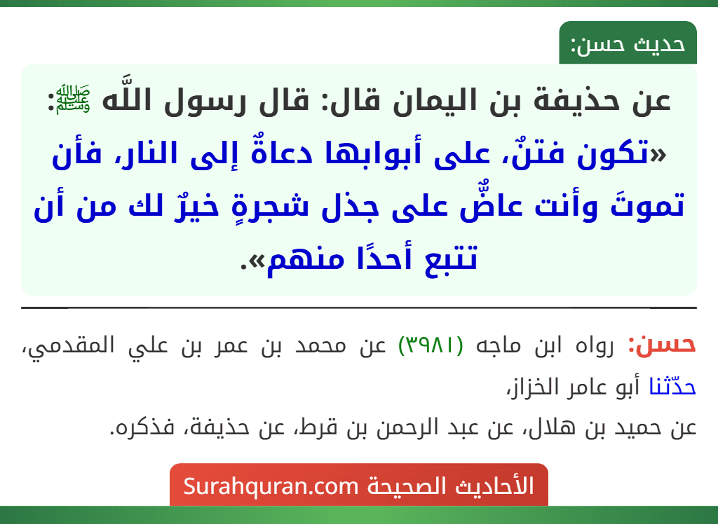 عن حذيفة بن اليمان قال: قال رسول اللَّه ﷺ: «تكون فتنٌ، على أبوابها دعاةٌ إلى النار، فأن تموتَ وأنت عاضٌّ على جذل شجرةٍ خيرٌ لك من أن تتبع أحدًا منهم». عن حذيفة بن اليمان قال: قال رسول اللَّه ﷺ: «تكون فتنٌ، على أبوابها دعاةٌ إلى النار، فأن تموتَ وأنت عاضٌّ على جذل شجرةٍ خيرٌ لك من أن تتبع أحدًا منهم».