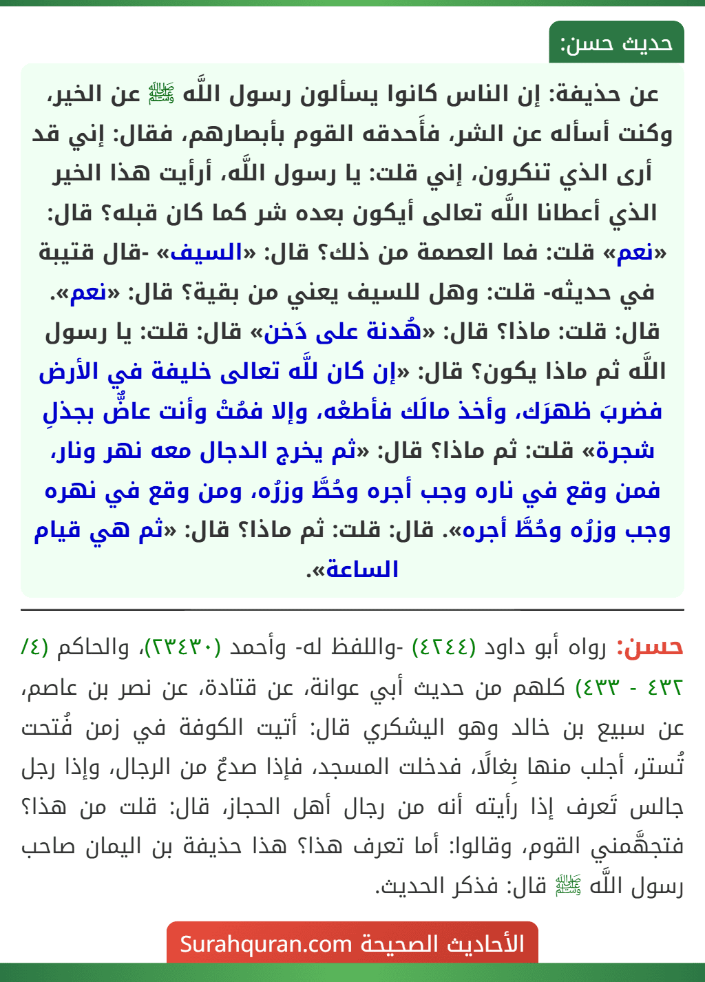 عن حذيفة: إن الناس كانوا يسألون رسول اللَّه ﷺ عن الخير، وكنت أسأله عن الشر، فأَحدقه القوم بأبصارهم، فقال: إني قد أرى الذي تنكرون، إني قلت: يا رسول اللَّه، أرأيت هذا الخير الذي أعطانا اللَّه تعالى أيكون بعده شر كما كان قبله؟ قال: «نعم» قلت: فما العصمة من ذلك؟ قال: «السيف» -قال قتيبة في حديثه- قلت: وهل للسيف يعني من بقية؟ قال: «نعم». قال: قلت: ماذا؟ قال: «هُدنة على دَخن» قال: قلت: يا رسول اللَّه ثم ماذا يكون؟ قال: «إن كان للَّه تعالى خليفة في الأرض فضربَ ظهرَك، وأخذ مالَك فأطعْه، وإلا فمُتْ وأنت عاضٌّ بجذلِ شجرة» قلت: ثم ماذا؟ قال: «ثم يخرج الدجال معه نهر ونار، فمن وقع في ناره وجب أجره وحُطَّ وزرُه، ومن وقع في نهره وجب وزرُه وحُطَّ أجره». قال: قلت: ثم ماذا؟ قال: «ثم هي قيام الساعة». عن حذيفة: إن الناس كانوا يسألون رسول اللَّه ﷺ عن الخير، وكنت أسأله عن الشر، فأَحدقه القوم بأبصارهم، فقال: إني قد أرى الذي تنكرون، إني قلت: يا رسول اللَّه، أرأيت هذا الخير الذي أعطانا اللَّه تعالى أيكون بعده شر كما كان قبله؟ قال: «نعم» قلت: فما العصمة من ذلك؟ قال: «السيف» -قال قتيبة في حديثه- قلت: وهل للسيف يعني من بقية؟ قال: «نعم». قال: قلت: ماذا؟ قال: «هُدنة على دَخن» قال: قلت: يا رسول اللَّه ثم ماذا يكون؟ قال: «إن كان للَّه تعالى خليفة في الأرض فضربَ ظهرَك، وأخذ مالَك فأطعْه، وإلا فمُتْ وأنت عاضٌّ بجذلِ شجرة» قلت: ثم ماذا؟ قال: «ثم يخرج الدجال معه نهر ونار، فمن وقع في ناره وجب أجره وحُطَّ وزرُه، ومن وقع في نهره وجب وزرُه وحُطَّ أجره». قال: قلت: ثم ماذا؟ قال: «ثم هي قيام الساعة».