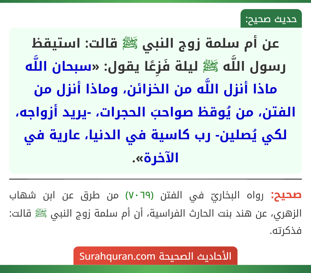 عن أم سلمة زوج النبي ﷺ قالت: استيقظ رسول اللَّه ﷺ ليلة فَزِعًا يقول: «سبحان اللَّه ماذا أنزل اللَّه من الخزائن، وماذا أنزل من الفتن، من يُوقظ صواحبَ الحجرات، -يريد أزواجه، لكي يُصلين- رب كاسية في الدنيا، عارية في الآخرة».
