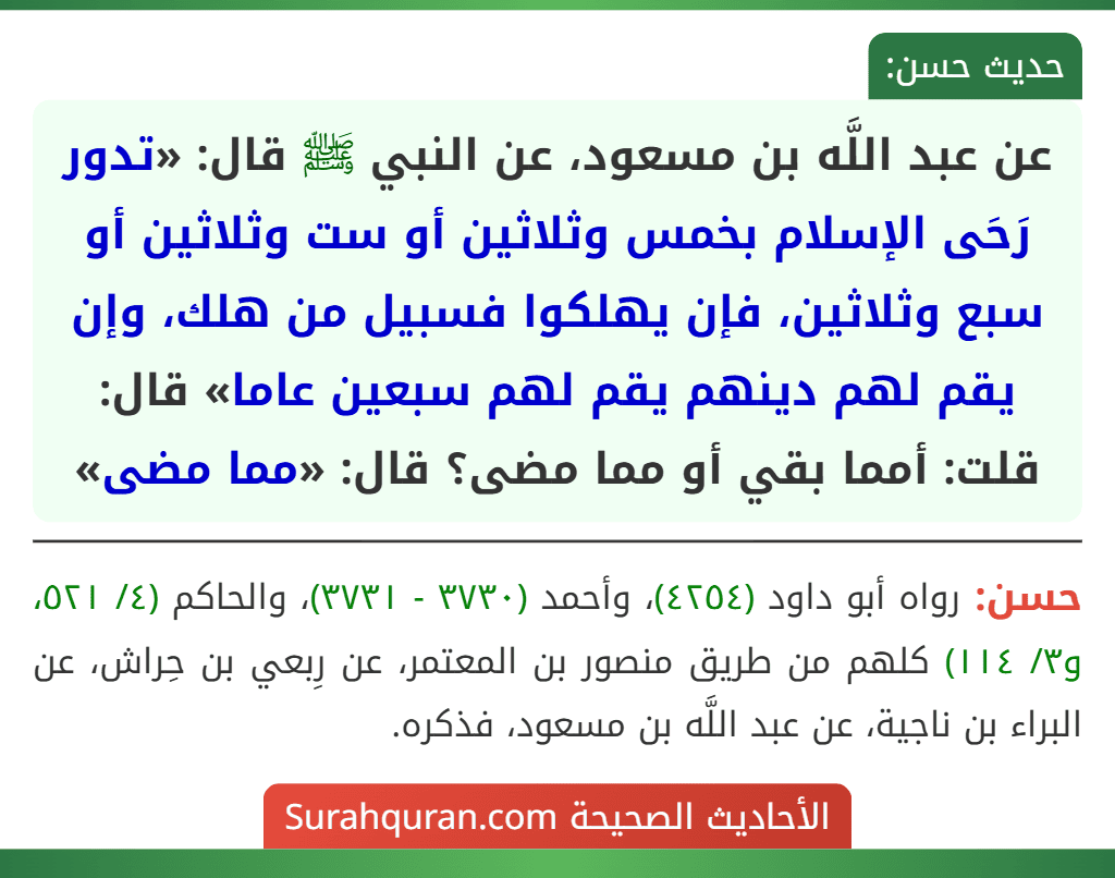 عن عبد اللَّه بن مسعود، عن النبي ﷺ قال: «تدور رَحَى الإسلام بخمس وثلاثين أو ست وثلاثين أو سبع وثلاثين، فإن يهلكوا فسبيل من هلك، وإن يقم لهم دينهم يقم لهم سبعين عاما» قال: قلت: أمما بقي أو مما مضى؟ قال: «مما مضى» عن عبد اللَّه بن مسعود، عن النبي ﷺ قال: «تدور رَحَى الإسلام بخمس وثلاثين أو ست وثلاثين أو سبع وثلاثين، فإن يهلكوا فسبيل من هلك، وإن يقم لهم دينهم يقم لهم سبعين عاما» قال: قلت: أمما بقي أو مما مضى؟ قال: «مما مضى»