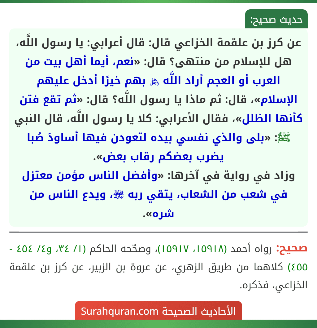 عن كرز بن علقمة الخزاعي قال: قال أعرابي: يا رسول اللَّه، هل للإسلام من منتهى؟ قال: «نعم، أيما أهل بيت من العرب أو العجم أراد اللَّه ﷿ بهم خيرًا أدخل عليهم الإسلام»، قال: ثم ماذا يا رسول اللَّه؟ قال: «ثم تقع فتن كأنها الظلل»، فقال الأعرابي: كلا يا رسول اللَّه، قال النبي ﷺ: «بلى والذي نفسي بيده لتعودن فيها أساودَ صُبا يضرب بعضكم رقاب بعض».
وزاد في رواية في آخرها: «وأفضل الناس مؤمن معتزل في شعب من الشعاب، يتقي ربه ﵎، ويدع الناس من شره».
