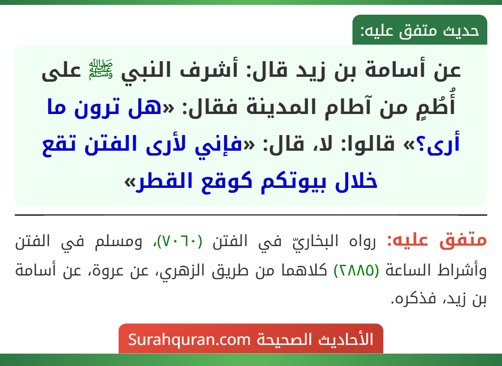 عن أسامة بن زيد قال: أشرف النبي ﷺ على أُطُمٍ من آطام المدينة فقال: «هل ترون ما أرى؟» قالوا: لا، قال: «فإني لأرى الفتن تقع خلال بيوتكم كوقع القطر» عن أسامة بن زيد قال: أشرف النبي ﷺ على أُطُمٍ من آطام المدينة فقال: «هل ترون ما أرى؟» قالوا: لا، قال: «فإني لأرى الفتن تقع خلال بيوتكم كوقع القطر»