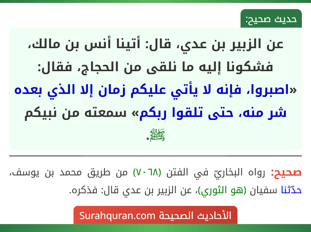 عن الزبير بن عدي، قال: أتينا أنس بن مالك، فشكونا إليه ما نلقى من الحجاج، فقال: «اصبروا، فإنه لا يأتي عليكم زمان إلا الذي بعده شر منه، حتى تلقوا ربكم» سمعته من نبيكم ﷺ. عن الزبير بن عدي، قال: أتينا أنس بن مالك، فشكونا إليه ما نلقى من الحجاج، فقال: «اصبروا، فإنه لا يأتي عليكم زمان إلا الذي بعده شر منه، حتى تلقوا ربكم» سمعته من نبيكم ﷺ.