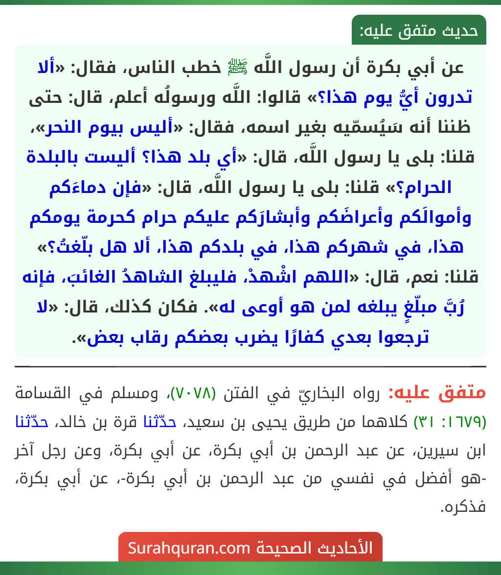 عن أبي بكرة أن رسول اللَّه ﷺ خطب الناس، فقال: «ألا تدرون أيُّ يوم هذا؟» قالوا: اللَّه ورسولُه أعلم، قال: حتى ظننا أنه سَيُسمّيه بغير اسمه، فقال: «أليس بيوم النحر»، قلنا: بلى يا رسول اللَّه، قال: «أي بلد هذا؟ أليست بالبلدة الحرام؟» قلنا: بلى يا رسول اللَّه، قال: «فإن دماءَكم وأموالَكم وأعراضَكم وأبشارَكم عليكم حرام كحرمة يومكم هذا، في شهركم هذا، في بلدكم هذا، ألا هل بلّغتُ؟» قلنا: نعم، قال: «اللهم اشْهدْ، فليبلغ الشاهدُ الغائبَ، فإنه رُبَّ مبلّغٍ يبلغه لمن هو أوعى له». فكان كذلك، قال: «لا ترجعوا بعدي كفارًا يضرب بعضكم رقاب بعض».