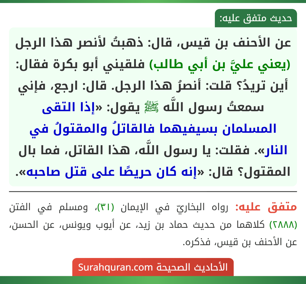 عن الأحنف بن قيس، قال: ذهبتُ لأنصر هذا الرجل (يعني عليَّ بن أبي طالب) فلقيني أبو بكرة فقال: أين تريدُ؟ قلت: أنصرُ هذا الرجل. قال: ارجع، فإني سمعتُ رسول اللَّه ﷺ يقول: «إذا التقى المسلمان بسيفيهما فالقاتلُ والمقتولُ في النار». فقلت: يا رسول اللَّه، هذا القاتل، فما بال المقتول؟ قال: «إنه كان حريصًا على قتل صاحبه».