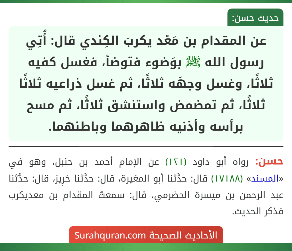 عن المقدام بن مَعْد يكربَ الكِندي قال: أُتِي رسول الله ﷺ بوَضوء فتوضأ، فغسل كفيه ثلاثًا، وغسل وجهَه ثلاثًا، ثم غسل ذراعيه ثلاثًا ثلاثًا، ثم تمضمض واستنشق ثلاثًا، ثم مسح برأسه وأذنيه ظاهرهما وباطنهما. عن المقدام بن مَعْد يكربَ الكِندي قال: أُتِي رسول الله ﷺ بوَضوء فتوضأ، فغسل كفيه ثلاثًا، وغسل وجهَه ثلاثًا، ثم غسل ذراعيه ثلاثًا ثلاثًا، ثم تمضمض واستنشق ثلاثًا، ثم مسح برأسه وأذنيه ظاهرهما وباطنهما.