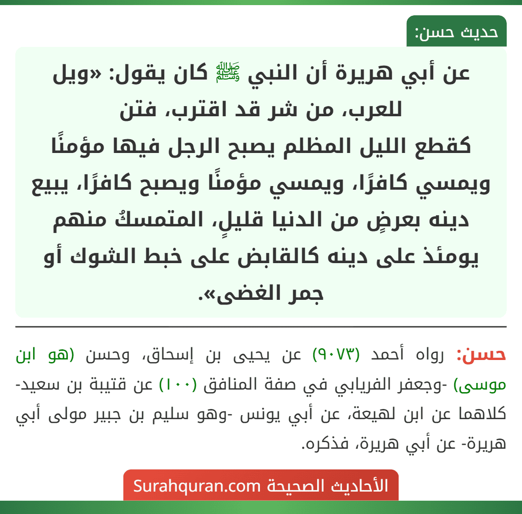 عن أبي هريرة أن النبي ﷺ كان يقول: «ويل للعرب، من شر قد اقترب، فتن
كقطع الليل المظلم يصبح الرجل فيها مؤمنًا ويمسي كافرًا، ويمسي مؤمنًا ويصبح كافرًا، يبيع دينه بعرضٍ من الدنيا قليلٍ، المتمسكُ منهم يومئذ على دينه كالقابض على خبط الشوك أو جمر الغضى».