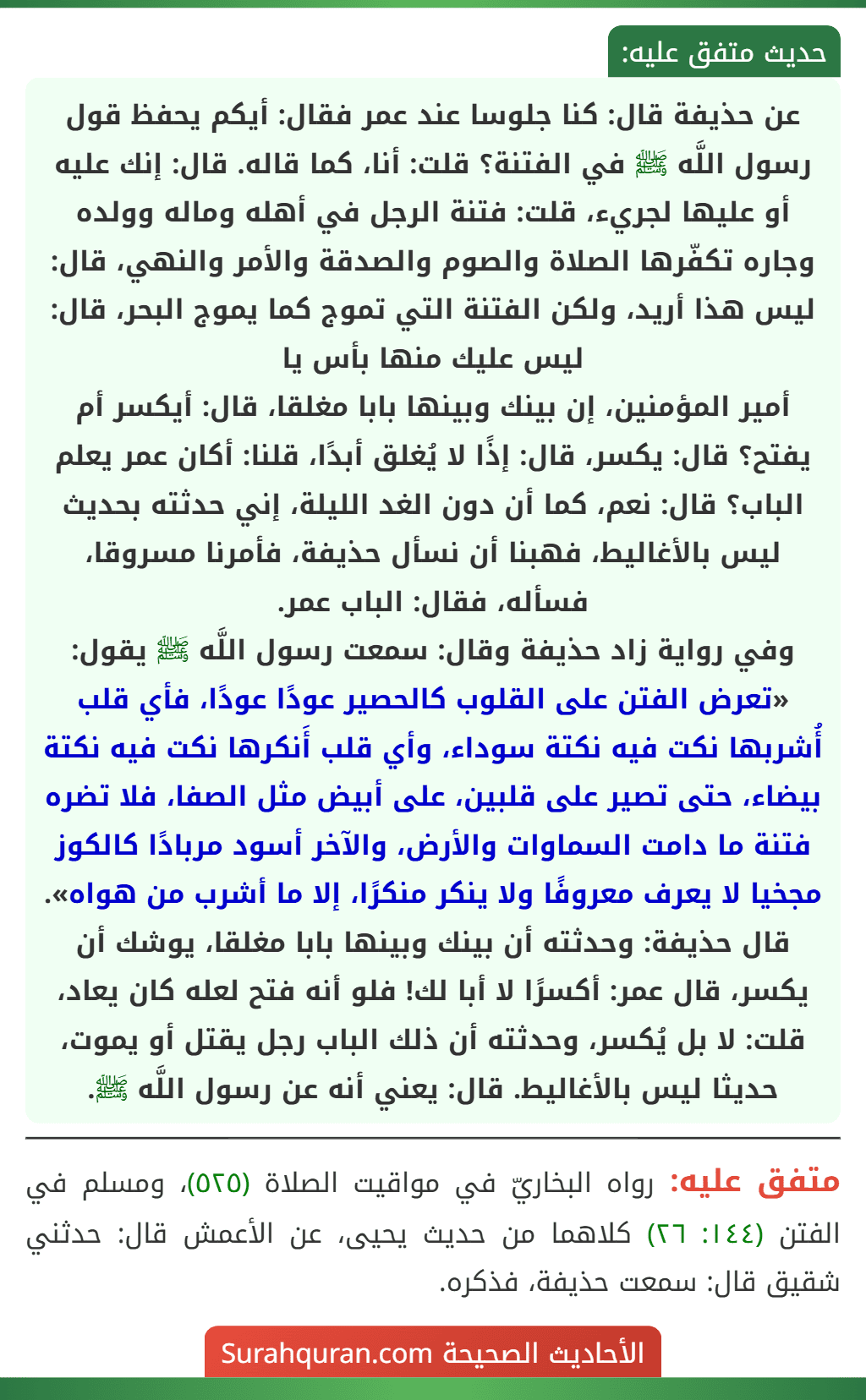 عن حذيفة قال: كنا جلوسا عند عمر فقال: أيكم يحفظ قول رسول اللَّه ﷺ في الفتنة؟ قلت: أنا، كما قاله. قال: إنك عليه أو عليها لجريء، قلت: فتنة الرجل في أهله وماله وولده وجاره تكفّرها الصلاة والصوم والصدقة والأمر والنهي، قال: ليس هذا أريد، ولكن الفتنة التي تموج كما يموج البحر، قال: ليس عليك منها بأس يا
أمير المؤمنين، إن بينك وبينها بابا مغلقا، قال: أيكسر أم يفتح؟ قال: يكسر، قال: إذًا لا يُغلق أبدًا، قلنا: أكان عمر يعلم الباب؟ قال: نعم، كما أن دون الغد الليلة، إني حدثته بحديث ليس بالأغاليط، فهبنا أن نسأل حذيفة، فأمرنا مسروقا، فسأله، فقال: الباب عمر.
وفي رواية زاد حذيفة وقال: سمعت رسول اللَّه ﷺ يقول: «تعرض الفتن على القلوب كالحصير عودًا عودًا، فأي قلب أُشربها نكت فيه نكتة سوداء، وأي قلب أَنكرها نكت فيه نكتة بيضاء، حتى تصير على قلبين، على أبيض مثل الصفا، فلا تضره فتنة ما دامت السماوات والأرض، والآخر أسود مربادًا كالكوز مجخيا لا يعرف معروفًا ولا ينكر منكرًا، إلا ما أشرب من هواه».
قال حذيفة: وحدثته أن بينك وبينها بابا مغلقا، يوشك أن يكسر، قال عمر: أكسرًا لا أبا لك! فلو أنه فتح لعله كان يعاد، قلت: لا بل يُكسر، وحدثته أن ذلك الباب رجل يقتل أو يموت، حديثا ليس بالأغاليط. قال: يعني أنه عن رسول اللَّه ﷺ.