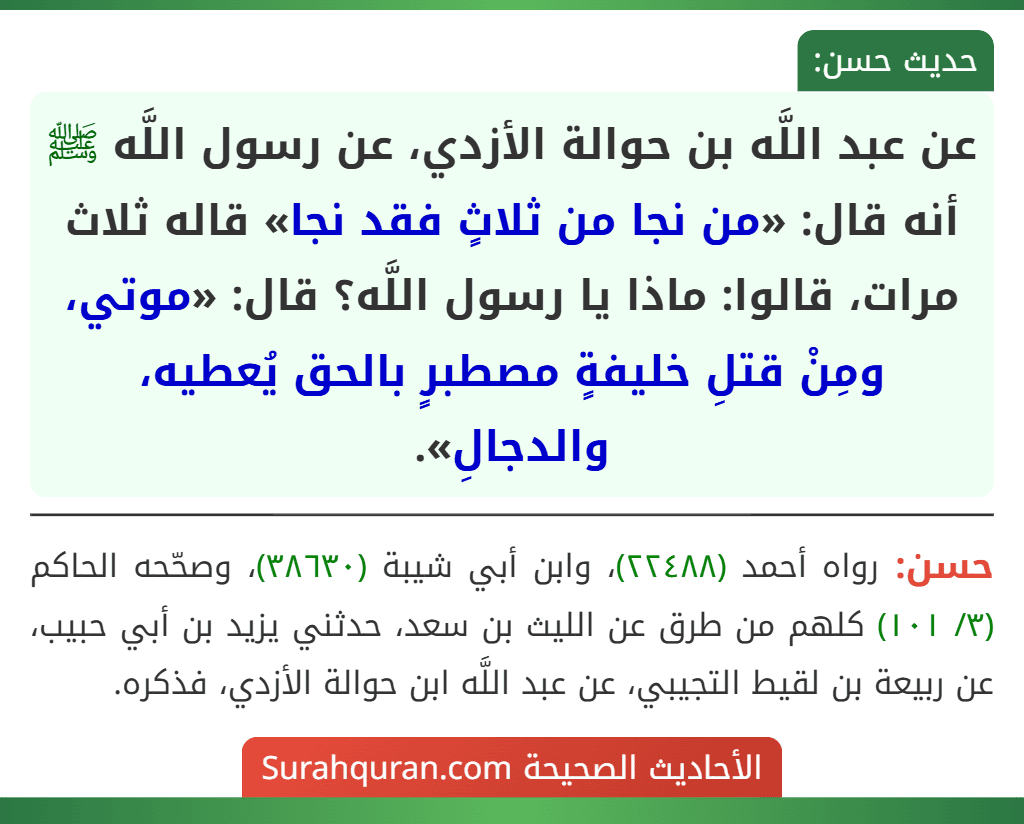 عن عبد اللَّه بن حوالة الأزدي، عن رسول اللَّه ﷺ أنه قال: «من نجا من ثلاثٍ فقد نجا» قاله ثلاث مرات، قالوا: ماذا يا رسول اللَّه؟ قال: «موتي، ومِنْ قتلِ خليفةٍ مصطبرٍ بالحق يُعطيه، والدجالِ».