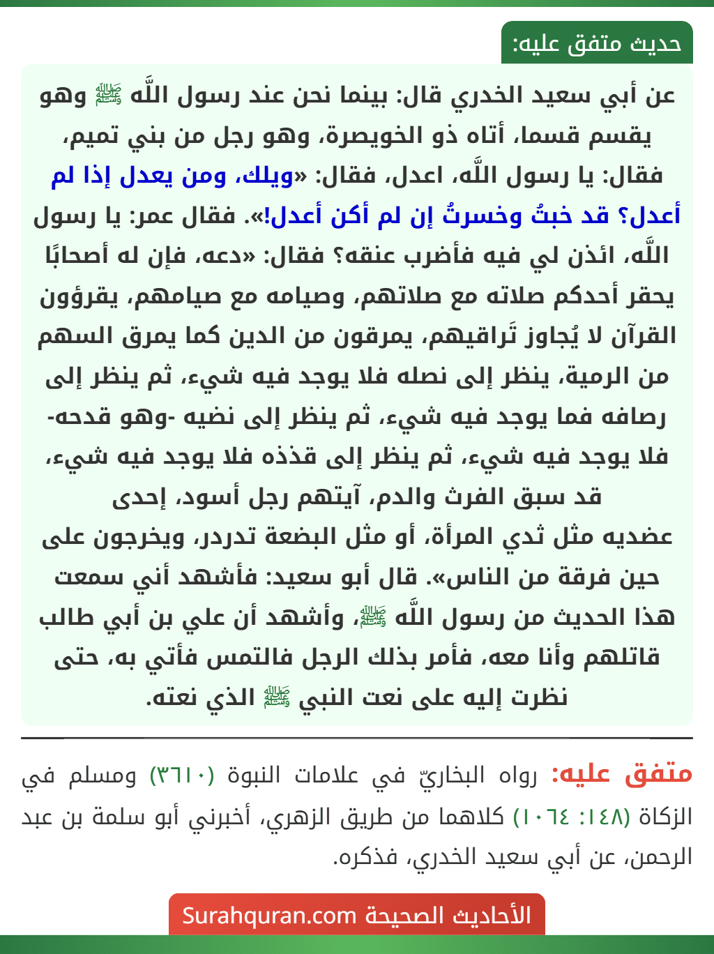 عن أبي سعيد الخدري قال: بينما نحن عند رسول اللَّه ﷺ وهو يقسم قسما، أتاه ذو الخويصرة، وهو رجل من بني تميم، فقال: يا رسول اللَّه، اعدل، فقال: «ويلك، ومن يعدل إذا لم أعدل؟ قد خبتُ وخسرتُ إن لم أكن أعدل!». فقال عمر: يا رسول اللَّه، ائذن لي فيه فأضرب عنقه؟ فقال: «دعه، فإن له أصحابًا يحقر أحدكم صلاته مع صلاتهم، وصيامه مع صيامهم، يقرؤون القرآن لا يُجاوز تَراقيهم، يمرقون من الدين كما يمرق السهم من الرمية، ينظر إلى نصله فلا يوجد فيه شيء، ثم ينظر إلى رصافه فما يوجد فيه شيء، ثم ينظر إلى نضيه -وهو قدحه- فلا يوجد فيه شيء، ثم ينظر إلى قذذه فلا يوجد فيه شيء، قد سبق الفرث والدم، آيتهم رجل أسود، إحدى
عضديه مثل ثدي المرأة، أو مثل البضعة تدردر، ويخرجون على حين فرقة من الناس». قال أبو سعيد: فأشهد أني سمعت هذا الحديث من رسول اللَّه ﷺ، وأشهد أن علي بن أبي طالب قاتلهم وأنا معه، فأمر بذلك الرجل فالتمس فأتي به، حتى نظرت إليه على نعت النبي ﷺ الذي نعته. عن أبي سعيد الخدري قال: بينما نحن عند رسول اللَّه ﷺ وهو يقسم قسما، أتاه ذو الخويصرة، وهو رجل من بني تميم، فقال: يا رسول اللَّه، اعدل، فقال: «ويلك، ومن يعدل إذا لم أعدل؟ قد خبتُ وخسرتُ إن لم أكن أعدل!». فقال عمر: يا رسول اللَّه، ائذن لي فيه فأضرب عنقه؟ فقال: «دعه، فإن له أصحابًا يحقر أحدكم صلاته مع صلاتهم، وصيامه مع صيامهم، يقرؤون القرآن لا يُجاوز تَراقيهم، يمرقون من الدين كما يمرق السهم من الرمية، ينظر إلى نصله فلا يوجد فيه شيء، ثم ينظر إلى رصافه فما يوجد فيه شيء، ثم ينظر إلى نضيه -وهو قدحه- فلا يوجد فيه شيء، ثم ينظر إلى قذذه فلا يوجد فيه شيء، قد سبق الفرث والدم، آيتهم رجل أسود، إحدى
عضديه مثل ثدي المرأة، أو مثل البضعة تدردر، ويخرجون على حين فرقة من الناس». قال أبو سعيد: فأشهد أني سمعت هذا الحديث من رسول اللَّه ﷺ، وأشهد أن علي بن أبي طالب قاتلهم وأنا معه، فأمر بذلك الرجل فالتمس فأتي به، حتى نظرت إليه على نعت النبي ﷺ الذي نعته.