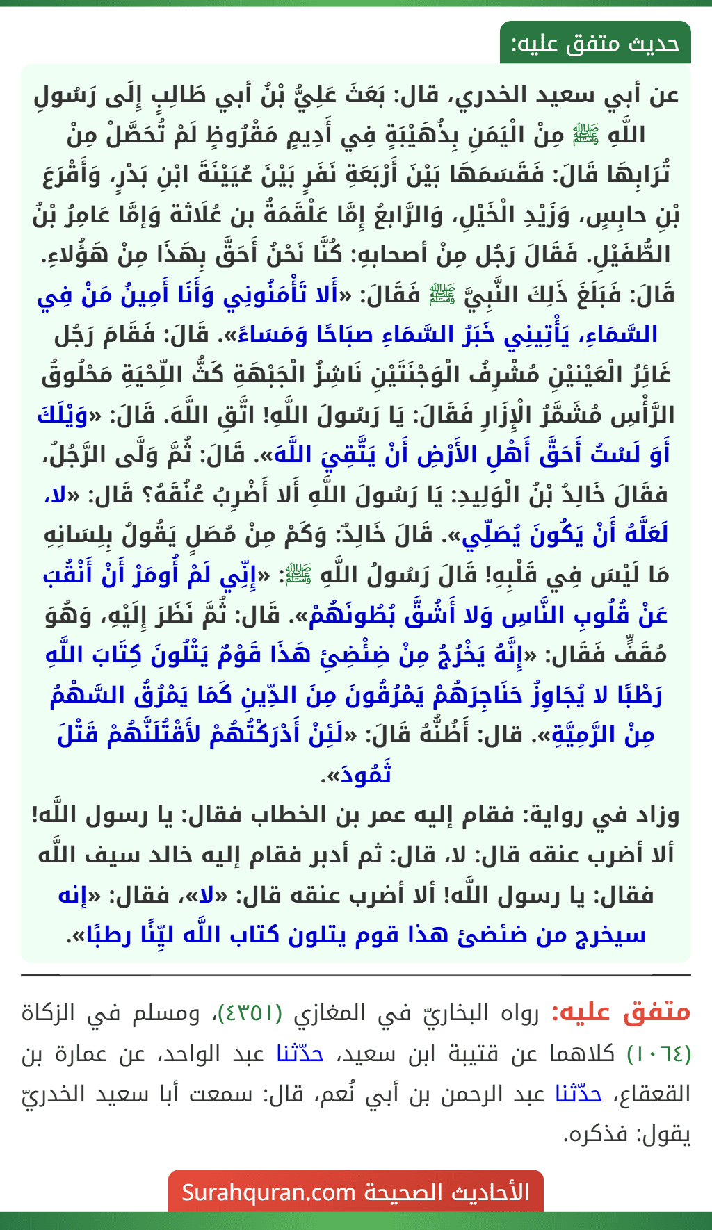 عن أبي سعيد الخدري، قال: بَعَثَ عَلِيُّ بْنُ أبي طَالِبٍ إِلَى رَسُولِ اللَّهِ ﷺ مِنْ الْيَمَنِ بِذُهَيْبَةٍ فِي أَدِيمٍ مَقْرُوظٍ لَمْ تُحَصَّلْ مِنْ تُرَابِهَا قَالَ: فَقَسَمَهَا بَيْنَ أَرْبَعَةِ نَفَرٍ بَيْنَ عُيَيْنَةَ ابْنِ بَدْرٍ، وَأَقْرَعَ بْنِ حابِسٍ، وَزَيْدِ الْخَيْلِ، وَالرَّابعُ إِمَّا عَلْقَمَةُ بن عُلَاثة وَإمَّا عَامِرُ بْنُ الطُّفَيْلِ. فَقَالَ رَجُل مِنْ أصحابهِ: كُنَّا نَحْنُ أَحَقَّ بِهَذَا مِنْ هَؤُلاءِ. قَالَ: فَبَلَغَ ذَلِكَ النَّبِيَّ ﷺ فَقَالَ: «أَلا تَأْمَنُونِي وَأَنَا أَمِينُ مَنْ فِي السَّمَاءِ، يَأْتِينِي خَبَرُ السَّمَاءِ صبَاحًا وَمَسَاءً». قَالَ: فَقَامَ رَجُل غَائِرُ الْعَيْنيْنِ مُشْرِفُ الْوَجْنَتَيْنِ نَاشِزُ الْجَبْهَةِ كَثُّ اللِّحْيَةِ مَحْلُوقُ الرَّأْسِ مُشَمَّرُ الْإِزَارِ فَقَالَ: يَا رَسُولَ اللَّهِ! اتَّقِ اللَّهَ. قَالَ: «وَيْلَكَ أَوَ لَسْتُ أَحَقَّ أَهْلِ الأَرْضِ أَنْ يَتَّقِيَ اللَّهَ». قَالَ: ثُمَّ وَلَّى الرَّجُلُ، فقَالَ خَالِدُ بْنُ الْوَلِيدِ: يَا رَسُولَ اللَّهِ أَلا أَضْرِبُ عُنُقَهُ؟ قَال: «لا، لَعَلَّهُ أَنْ يَكُونَ يُصَلِّي». قَالَ خَالِدٌ: وَكَمْ مِنْ مُصَلٍ يَقُولُ بِلِسَانِهِ مَا لَيْسَ فِي قَلْبِهِ! قَالَ رَسُولُ اللَّهِ ﷺ: «إِنِّي لَمْ أُومَرْ أَنْ أَنْقُبَ عَنْ قُلُوبِ النَّاسِ وَلا أَشُقَّ بُطُونَهُمْ». قَال: ثُمَّ نَظَرَ إِلَيْهِ، وَهُوَ مُقَفٍّ فَقَال: «إِنَّهُ يَخْرُجُ مِنْ ضِئْضِئِ هَذَا قَوْمٌ يَتْلُونَ كِتَابَ اللَّهِ رَطْبًا لا يُجَاوِزُ حَنَاجِرَهُمْ يَمْرُقُونَ مِنَ الدِّينِ كَمَا يَمْرُقُ السَّهْمُ مِنْ الرَّمِيَّةِ». قال: أَظُنُّهُ قَالَ: «لَئِنْ أَدْرَكْتُهُمْ لأَقْتُلَنَّهُمْ قَتْلَ ثَمُودَ».
وزاد في رواية: فقام إليه عمر بن الخطاب فقال: يا رسول اللَّه! ألا أضرب عنقه قال: لا، قال: ثم أدبر فقام إليه خالد سيف اللَّه فقال: يا رسول اللَّه! ألا أضرب عنقه قال: «لا»، فقال: «إنه سيخرج من ضئضئ هذا قوم يتلون كتاب اللَّه ليِّنًا رطبًا».