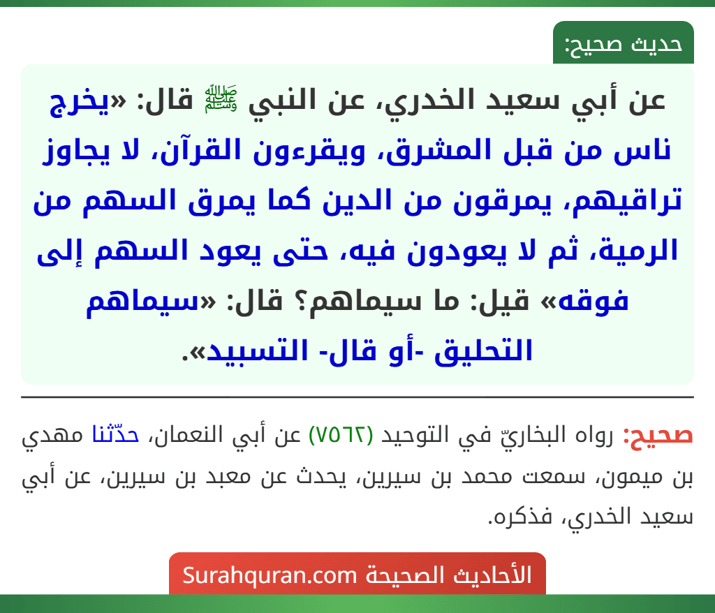 عن أبي سعيد الخدري، عن النبي ﷺ قال: «يخرج ناس من قبل المشرق، ويقرءون القرآن، لا يجاوز تراقيهم، يمرقون من الدين كما يمرق السهم من الرمية، ثم لا يعودون فيه، حتى يعود السهم إلى فوقه» قيل: ما سيماهم؟ قال: «سيماهم التحليق -أو قال- التسبيد». عن أبي سعيد الخدري، عن النبي ﷺ قال: «يخرج ناس من قبل المشرق، ويقرءون القرآن، لا يجاوز تراقيهم، يمرقون من الدين كما يمرق السهم من الرمية، ثم لا يعودون فيه، حتى يعود السهم إلى فوقه» قيل: ما سيماهم؟ قال: «سيماهم التحليق -أو قال- التسبيد».
