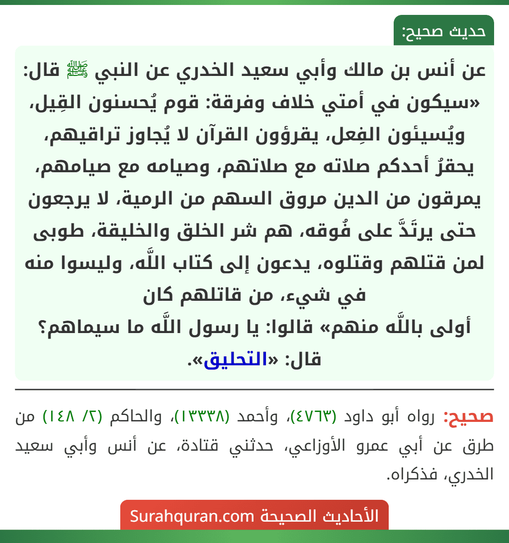 عن أنس بن مالك وأبي سعيد الخدري عن النبي ﷺ قال: «سيكون في أمتي خلاف وفرقة: قوم يُحسنون القِيل، ويُسيئون الفِعل، يقرؤون القرآن لا يُجاوز تراقيهم، يحقرُ أحدكم صلاته مع صلاتهم، وصيامه مع صيامهم، يمرقون من الدين مروق السهم من الرمية، لا يرجعون حتى يرتَدَّ على فُوقه، هم شر الخلق والخليقة، طوبى لمن قتلهم وقتلوه، يدعون إلى كتاب اللَّه، وليسوا منه في شيء، من قاتلهم كان
أولى باللَّه منهم» قالوا: يا رسول اللَّه ما سيماهم؟ قال: «التحليق».