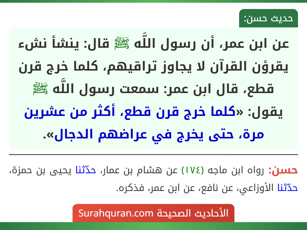 عن ابن عمر، أن رسول اللَّه ﷺ قال: ينشأ نشء يقرؤن القرآن لا يجاوز تراقيهم، كلما خرج قرن قطع، قال ابن عمر: سمعت رسول اللَّه ﷺ يقول: «كلما خرج قرن قطع، أكثر من عشرين مرة، حتى يخرج في عراضهم الدجال». عن ابن عمر، أن رسول اللَّه ﷺ قال: ينشأ نشء يقرؤن القرآن لا يجاوز تراقيهم، كلما خرج قرن قطع، قال ابن عمر: سمعت رسول اللَّه ﷺ يقول: «كلما خرج قرن قطع، أكثر من عشرين مرة، حتى يخرج في عراضهم الدجال».