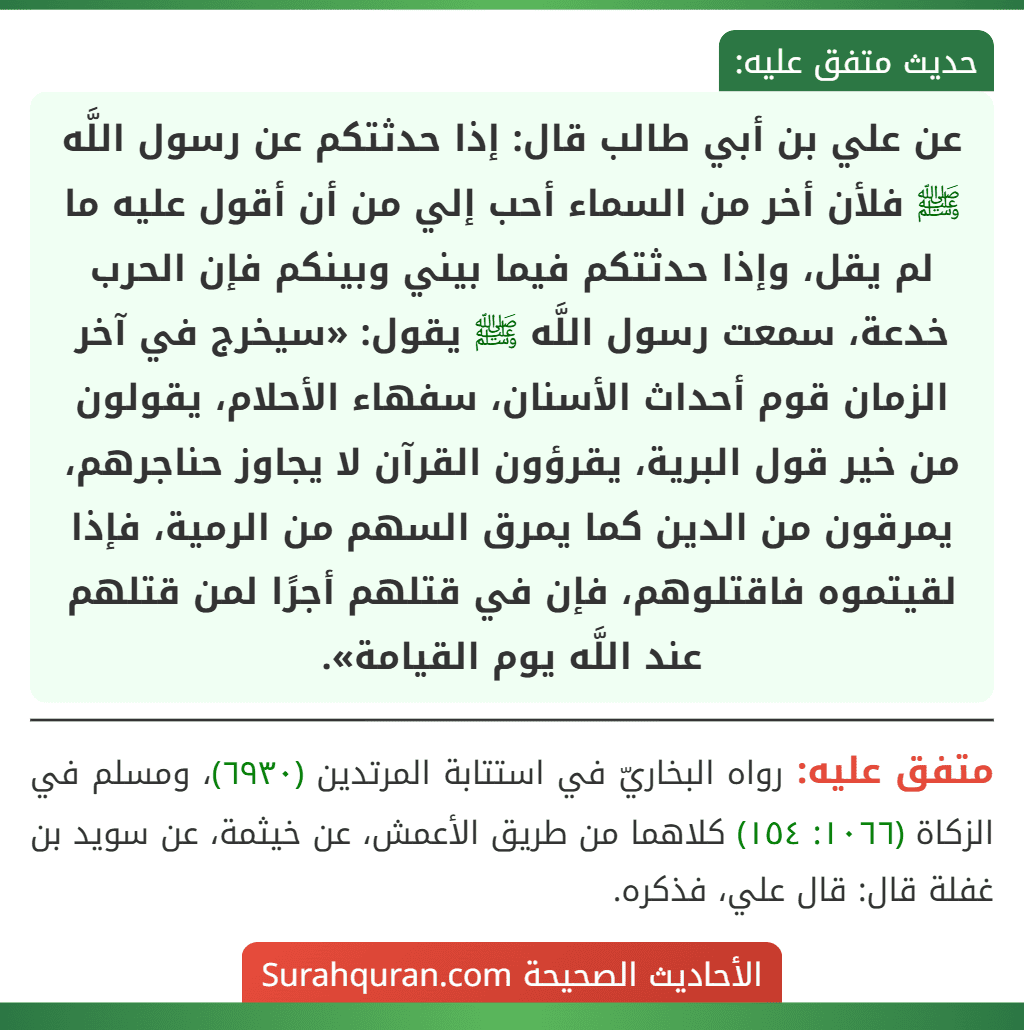 عن علي بن أبي طالب قال: إذا حدثتكم عن رسول اللَّه ﷺ فلأن أخر من السماء أحب إلي من أن أقول عليه ما لم يقل، وإذا حدثتكم فيما بيني وبينكم فإن الحرب خدعة، سمعت رسول اللَّه ﷺ يقول: «سيخرج في آخر الزمان قوم أحداث الأسنان، سفهاء الأحلام، يقولون من خير قول البرية، يقرؤون القرآن لا يجاوز حناجرهم،
يمرقون من الدين كما يمرق السهم من الرمية، فإذا لقيتموه فاقتلوهم، فإن في قتلهم أجرًا لمن قتلهم عند اللَّه يوم القيامة». عن علي بن أبي طالب قال: إذا حدثتكم عن رسول اللَّه ﷺ فلأن أخر من السماء أحب إلي من أن أقول عليه ما لم يقل، وإذا حدثتكم فيما بيني وبينكم فإن الحرب خدعة، سمعت رسول اللَّه ﷺ يقول: «سيخرج في آخر الزمان قوم أحداث الأسنان، سفهاء الأحلام، يقولون من خير قول البرية، يقرؤون القرآن لا يجاوز حناجرهم،
يمرقون من الدين كما يمرق السهم من الرمية، فإذا لقيتموه فاقتلوهم، فإن في قتلهم أجرًا لمن قتلهم عند اللَّه يوم القيامة».