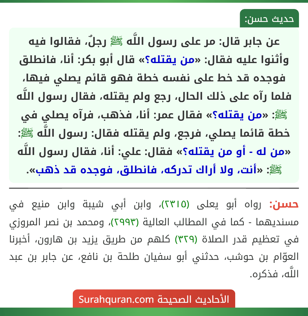 عن جابر قال: مر على رسول اللَّه ﷺ رجلٌ، فقالوا فيه وأثنوا عليه فقال: «من يقتله؟» قال أبو بكر: أنا، فانطلق فوجده قد خط على نفسه خطة فهو قائم يصلي فيها، فلما رآه على ذلك الحال، رجع ولم يقتله، فقال رسول اللَّه ﷺ: «من يقتله؟» فقال عمر: أنا، فذهب، فرآه يصلي في خطة قائما يصلي، فرجع، ولم يقتله فقال: رسول اللَّه ﷺ: «من له - أو من يقتله؟» فقال: علي: أنا، فقال رسول اللَّه ﷺ: «أنت، ولا أراك تدركه، فانطلق، فوجده قد ذهب».