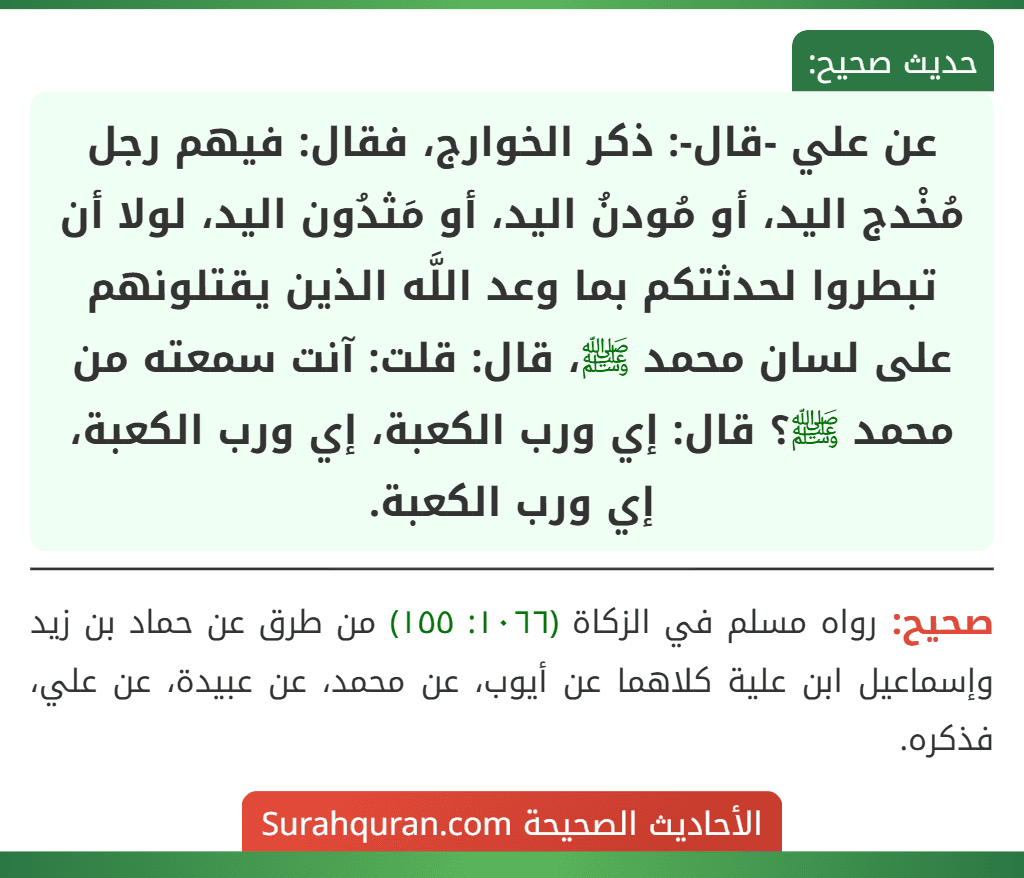 عن علي -قال-: ذكر الخوارج، فقال: فيهم رجل مُخْدج اليد، أو مُودنُ اليد، أو مَثدُون اليد، لولا أن تبطروا لحدثتكم بما وعد اللَّه الذين يقتلونهم على لسان محمد ﷺ، قال: قلت: آنت سمعته من محمد ﷺ؟ قال: إي ورب الكعبة، إي ورب الكعبة، إي ورب الكعبة. عن علي -قال-: ذكر الخوارج، فقال: فيهم رجل مُخْدج اليد، أو مُودنُ اليد، أو مَثدُون اليد، لولا أن تبطروا لحدثتكم بما وعد اللَّه الذين يقتلونهم على لسان محمد ﷺ، قال: قلت: آنت سمعته من محمد ﷺ؟ قال: إي ورب الكعبة، إي ورب الكعبة، إي ورب الكعبة.
