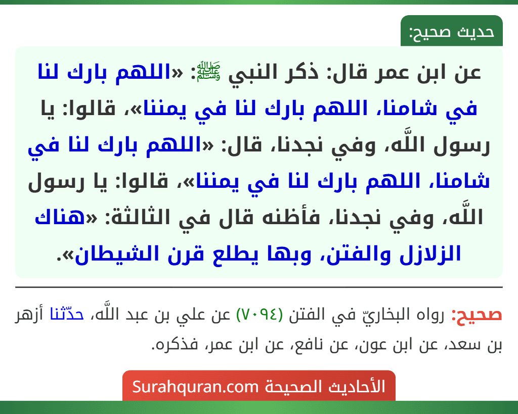 عن ابن عمر قال: ذكر النبي ﷺ: «اللهم بارك لنا في شامنا، اللهم بارك لنا في يمننا»، قالوا: يا رسول اللَّه، وفي نجدنا، قال: «اللهم بارك لنا في شامنا، اللهم بارك لنا في يمننا»، قالوا: يا رسول اللَّه، وفي نجدنا، فأظنه قال في الثالثة: «هناك الزلازل والفتن، وبها يطلع قرن الشيطان».