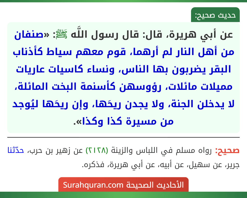 عن أبي هريرة، قال: قال رسول اللَّه ﷺ: «صنفان من أهل النار لم أرهما، قوم معهم سياط كأذناب البقر يضربون بها الناس، ونساء كاسيات عاريات مميلات مائلات، رؤوسهن كأسنمة البخت المائلة، لا يدخلن الجنة، ولا يجدن ريحَها، وإن ريحَها ليُوجد من مسيرة كذا وكذا».