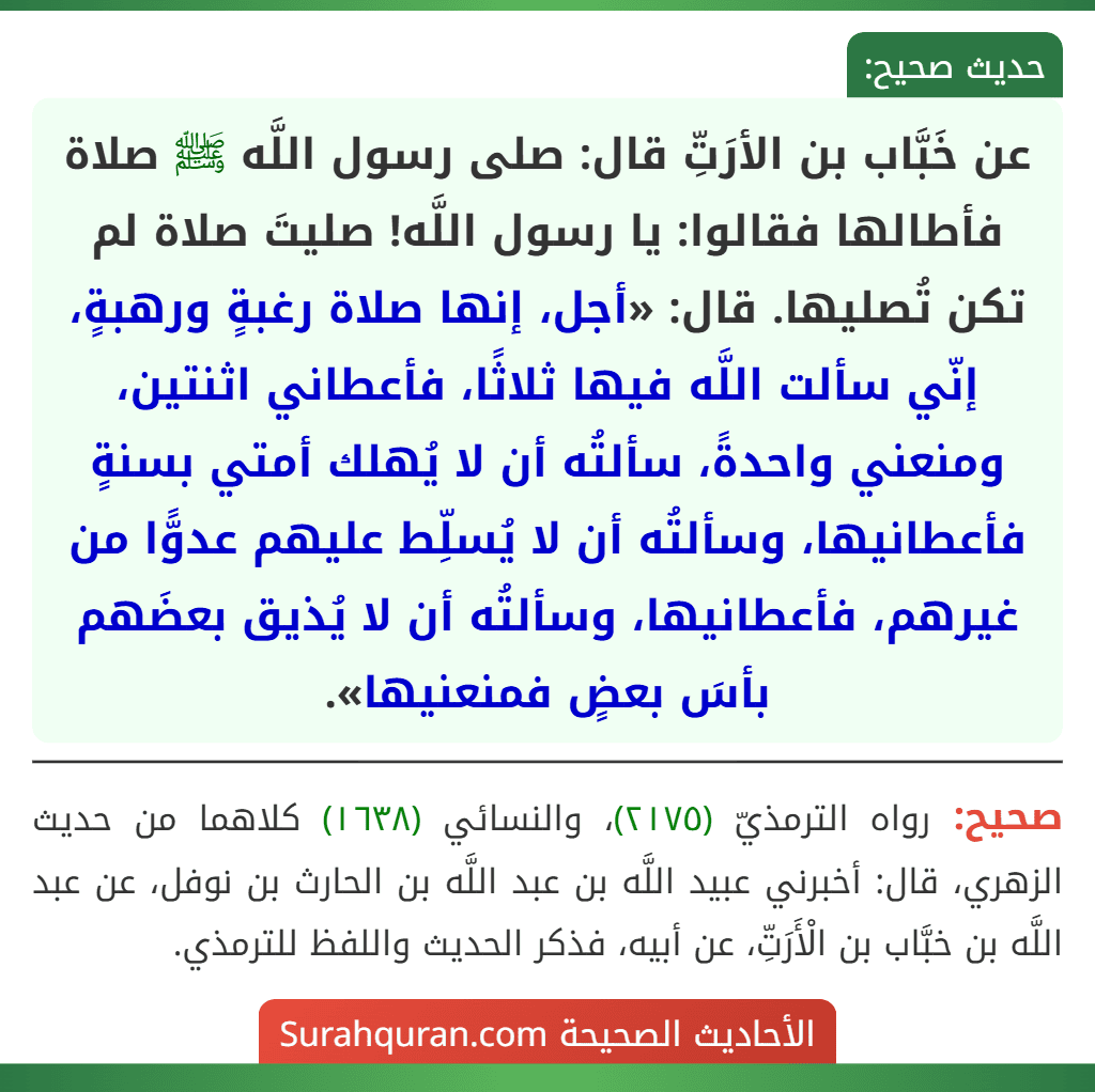 عن خَبَّاب بن الأرَتِّ قال: صلى رسول اللَّه ﷺ صلاة فأطالها فقالوا: يا رسول اللَّه! صليتَ صلاة لم تكن تُصليها. قال: «أجل، إنها صلاة رغبةٍ ورهبةٍ، إنّي سألت اللَّه فيها ثلاثًا، فأعطاني اثنتين، ومنعني واحدةً، سألتُه أن لا يُهلك أمتي بسنةٍ فأعطانيها، وسألتُه أن لا يُسلِّط عليهم عدوًّا من غيرهم، فأعطانيها، وسألتُه أن لا يُذيق بعضَهم بأسَ بعضٍ فمنعنيها».