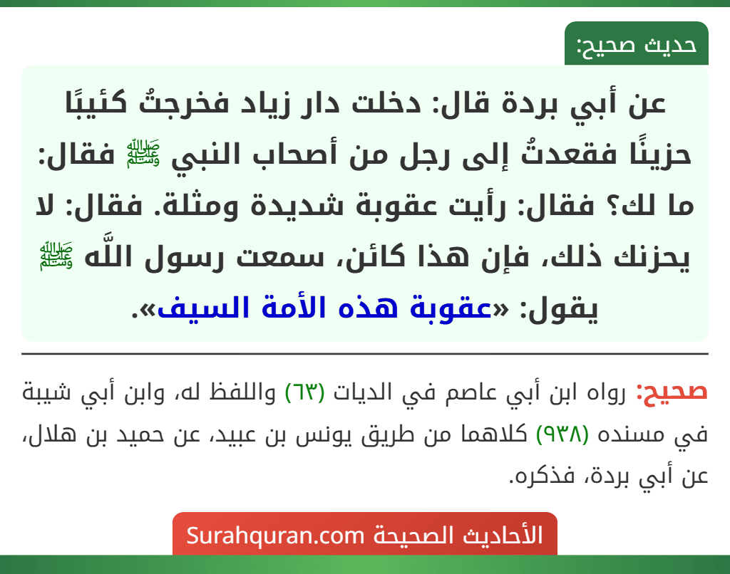 عن أبي بردة قال: دخلت دار زياد فخرجتُ كئيبًا حزينًا فقعدتُ إلى رجل من أصحاب النبي ﷺ فقال: ما لك؟ فقال: رأيت عقوبة شديدة ومثلة. فقال: لا يحزنك ذلك، فإن هذا كائن، سمعت رسول اللَّه ﷺ يقول: «عقوبة هذه الأمة السيف».