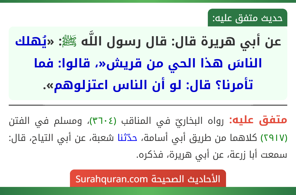 عن أبي هريرة قال: قال رسول اللَّه ﷺ: «يُهلك الناسَ هذا الحي من قريش«، قالوا: فما تأمرنا؟ قال: لو أن الناس اعتزلوهم». عن أبي هريرة قال: قال رسول اللَّه ﷺ: «يُهلك الناسَ هذا الحي من قريش«، قالوا: فما تأمرنا؟ قال: لو أن الناس اعتزلوهم».