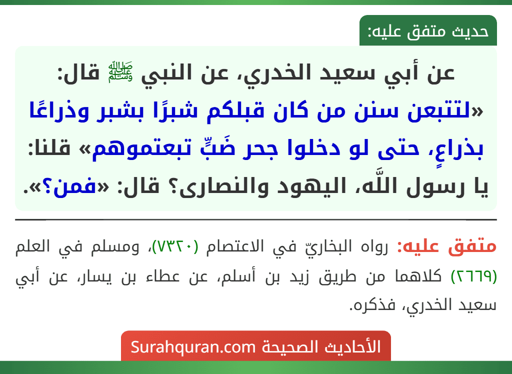 عن أبي سعيد الخدري، عن النبي ﷺ قال: «لتتبعن سنن من كان قبلكم شبرًا بشبر وذراعًا بذراعٍ، حتى لو دخلوا جحر ضَبٍّ تبعتموهم» قلنا: يا رسول اللَّه، اليهود والنصارى؟ قال: «فمن؟».