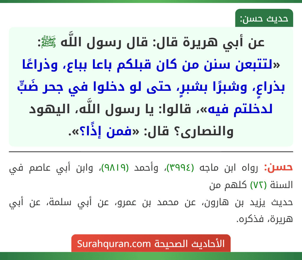 عن أبي هريرة قال: قال رسول اللَّه ﷺ: «لتتبعن سنن من كان قبلكم باعا بباع، وذراعًا بذراعٍ، وشبرًا بشبرٍ، حتى لو دخلوا في جحر ضَبٍّ لدخلتم فيه»، قالوا: يا رسول اللَّه، اليهود والنصارى؟ قال: «فمن إذًا؟».