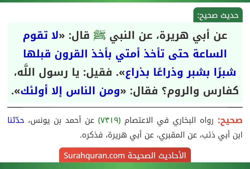 عن أبي هريرة، عن النبي ﷺ قال: «لا تقوم الساعة حتى تأخذ أمتي بأخذ القرون قبلها شبرًا بشبر وذراعًا بذراع». فقيل: يا رسول اللَّه، كفارس والروم؟ فقال: «ومن الناس إلا أولئك».