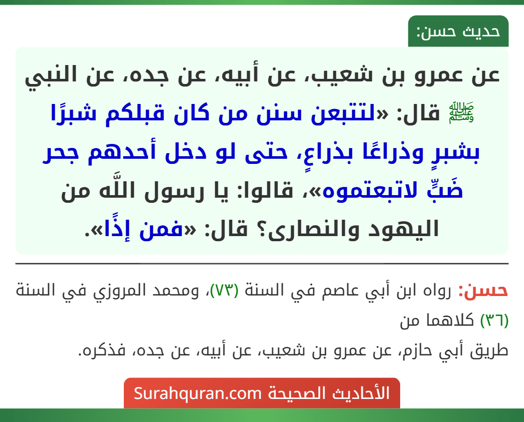 عن عمرو بن شعيب، عن أبيه، عن جده، عن النبي ﷺ قال: «لتتبعن سنن من كان قبلكم شبرًا بشبرٍ وذراعًا بذراعٍ، حتى لو دخل أحدهم جحر ضَبٍّ لاتبعتموه»، قالوا: يا رسول اللَّه من اليهود والنصارى؟ قال: «فمن إذًا».