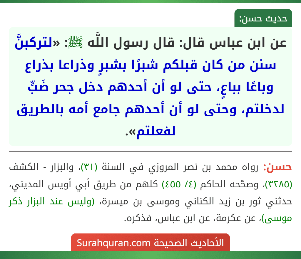 عن ابن عباس قال: قال رسول اللَّه ﷺ: «لتركبنَّ سنن من كان قبلكم شبرًا بشبرٍ وذراعا بذراع وباعًا بباعٍ، حتى لو أن أحدهم دخل جحر ضَبٍّ لدخلتم، وحتى لو أن أحدهم جامع أمه بالطريق لفعلتم».