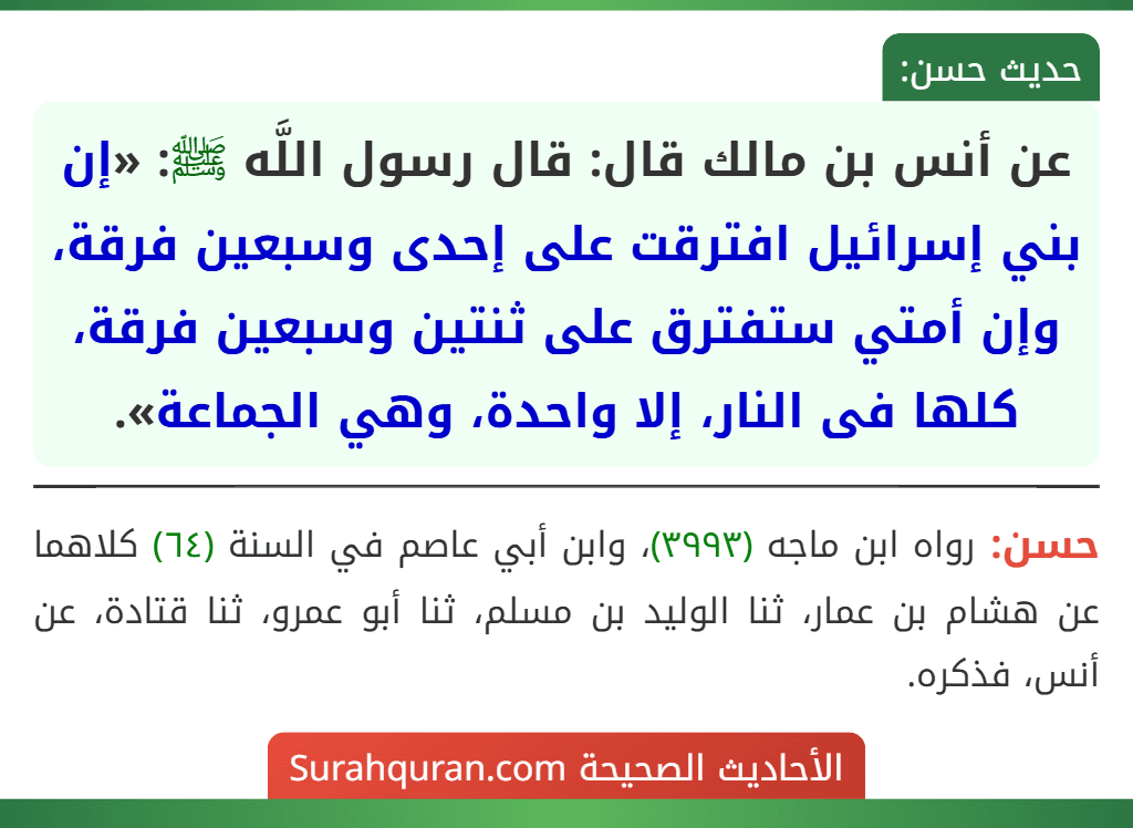 عن أنس بن مالك قال: قال رسول اللَّه ﷺ: «إن بني إسرائيل افترقت على إحدى وسبعين فرقة، وإن أمتي ستفترق على ثنتين وسبعين فرقة، كلها فى النار، إلا واحدة، وهي الجماعة». عن أنس بن مالك قال: قال رسول اللَّه ﷺ: «إن بني إسرائيل افترقت على إحدى وسبعين فرقة، وإن أمتي ستفترق على ثنتين وسبعين فرقة، كلها فى النار، إلا واحدة، وهي الجماعة».
