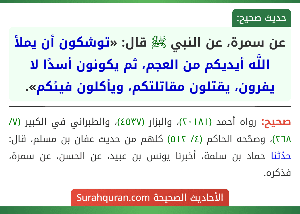 عن سمرة، عن النبي ﷺ قال: «توشكون أن يملأ اللَّه أيديكم من العجم، ثم يكونون أسدًا لا يفرون، يقتلون مقاتلتكم، ويأكلون فيئكم». عن سمرة، عن النبي ﷺ قال: «توشكون أن يملأ اللَّه أيديكم من العجم، ثم يكونون أسدًا لا يفرون، يقتلون مقاتلتكم، ويأكلون فيئكم».