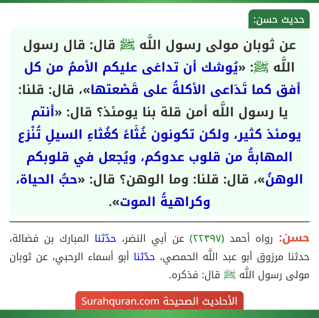 عن ثوبان مولى رسول اللَّه ﷺ قال: قال رسول اللَّه ﷺ: «يُوشك أن تداعَى عليكم الأممُ من كل أفق كما تَدَاعى الأكلةُ على قَصْعتها»، قال: قلنا: يا رسول اللَّه أمن قلة بنا يومئذ؟ قال: «أنتم يومئذ كثير، ولكن تكونون غُثَاءً كغُثاءِ السيلِ تُنْزع المهابةُ من قلوب عدوكم، ويُجعل في قلوبكم الوهنُ»، قال: قلنا: وما الوهن؟ قال: «حبُّ الحياة، وكراهيةُ الموت». عن ثوبان مولى رسول اللَّه ﷺ قال: قال رسول اللَّه ﷺ: «يُوشك أن تداعَى عليكم الأممُ من كل أفق كما تَدَاعى الأكلةُ على قَصْعتها»، قال: قلنا: يا رسول اللَّه أمن قلة بنا يومئذ؟ قال: «أنتم يومئذ كثير، ولكن تكونون غُثَاءً كغُثاءِ السيلِ تُنْزع المهابةُ من قلوب عدوكم، ويُجعل في قلوبكم الوهنُ»، قال: قلنا: وما الوهن؟ قال: «حبُّ الحياة، وكراهيةُ الموت».