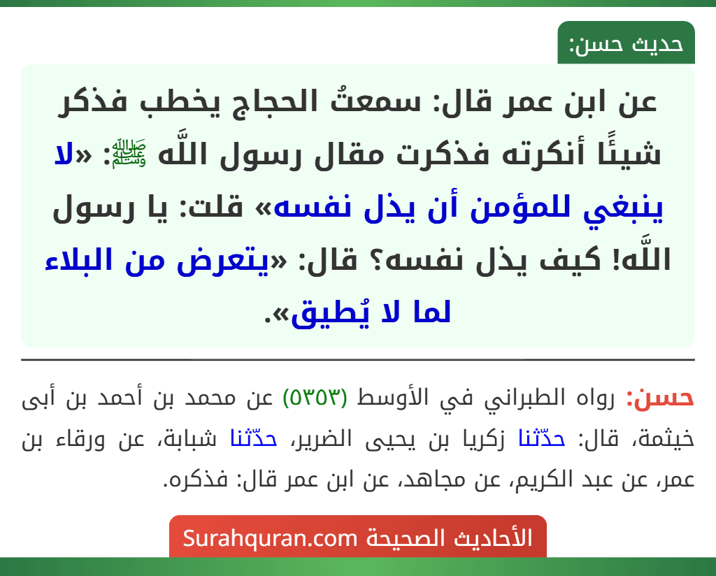 عن ابن عمر قال: سمعتُ الحجاج يخطب فذكر شيئًا أنكرته فذكرت مقال رسول اللَّه ﷺ: «لا ينبغي للمؤمن أن يذل نفسه» قلت: يا رسول اللَّه! كيف يذل نفسه؟ قال: «يتعرض من البلاء لما لا يُطيق». عن ابن عمر قال: سمعتُ الحجاج يخطب فذكر شيئًا أنكرته فذكرت مقال رسول اللَّه ﷺ: «لا ينبغي للمؤمن أن يذل نفسه» قلت: يا رسول اللَّه! كيف يذل نفسه؟ قال: «يتعرض من البلاء لما لا يُطيق».