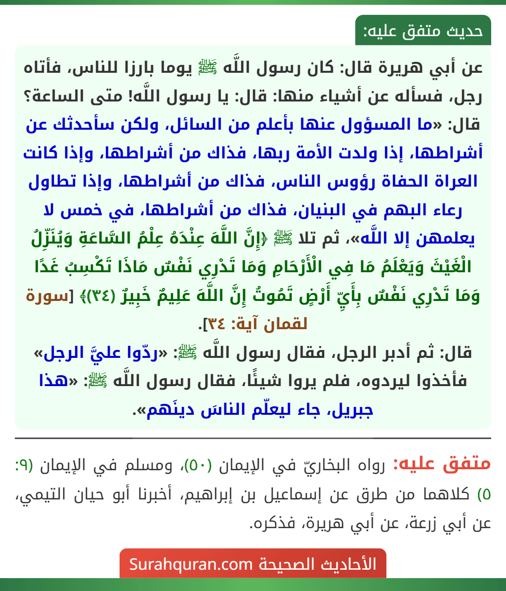 عن أبي هريرة قال: كان رسول اللَّه ﷺ يوما بارزا للناس، فأتاه رجل، فسأله عن أشياء منها: قال: يا رسول اللَّه! متى الساعة؟ قال: «ما المسؤول عنها بأعلم من السائل، ولكن سأحدثك عن أشراطها، إذا ولدت الأمة ربها، فذاك من أشراطها، وإذا كانت العراة الحفاة رؤوس الناس، فذاك من أشراطها، وإذا تطاول رعاء البهم في البنيان، فذاك من أشراطها، في خمس لا يعلمهن إلا اللَّه»، ثم تلا ﷺ ﴿إِنَّ اللَّهَ عِنْدَهُ عِلْمُ السَّاعَةِ وَيُنَزِّلُ الْغَيْثَ وَيَعْلَمُ مَا فِي الْأَرْحَامِ وَمَا تَدْرِي نَفْسٌ مَاذَا تَكْسِبُ غَدًا وَمَا تَدْرِي نَفْسٌ بِأَيِّ أَرْضٍ تَمُوتُ إِنَّ اللَّهَ عَلِيمٌ خَبِيرٌ (٣٤)﴾ [سورة لقمان آية: ٣٤].
قال: ثم أدبر الرجل، فقال رسول اللَّه ﷺ: «ردّوا عليَّ الرجل» فأخذوا ليردوه، فلم يروا شيئًا، فقال رسول اللَّه ﷺ: «هذا جبريل، جاء ليعلّم الناسَ دينَهم».