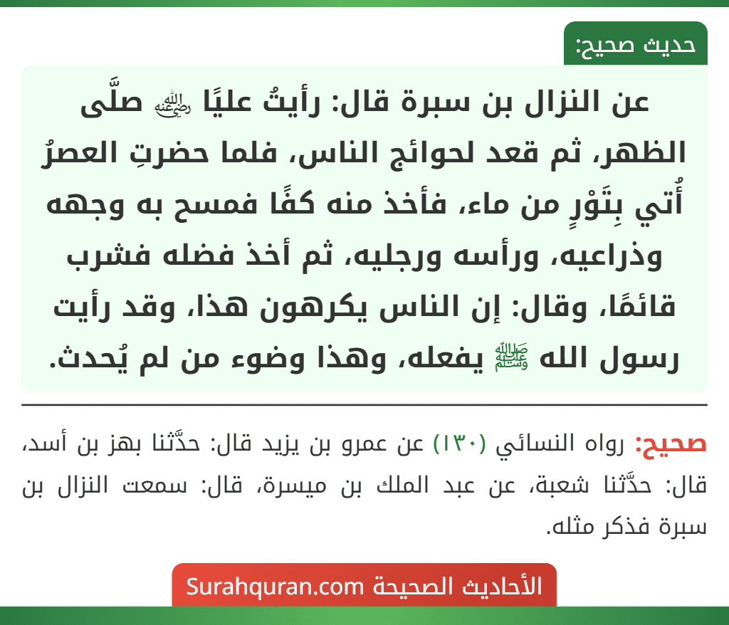 عن النزال بن سبرة قال: رأيتُ عليًا ﵁ صلَّى الظهر، ثم قعد لحوائج الناس، فلما حضرتِ العصرُ أُتي بِتَوْرٍ من ماء، فأخذ منه كفًا فمسح به وجهه وذراعيه، ورأسه ورجليه، ثم أخذ فضله فشرب قائمًا، وقال: إن الناس يكرهون هذا، وقد رأيت رسول الله ﷺ يفعله، وهذا وضوء من لم يُحدث. عن النزال بن سبرة قال: رأيتُ عليًا ﵁ صلَّى الظهر، ثم قعد لحوائج الناس، فلما حضرتِ العصرُ أُتي بِتَوْرٍ من ماء، فأخذ منه كفًا فمسح به وجهه وذراعيه، ورأسه ورجليه، ثم أخذ فضله فشرب قائمًا، وقال: إن الناس يكرهون هذا، وقد رأيت رسول الله ﷺ يفعله، وهذا وضوء من لم يُحدث.