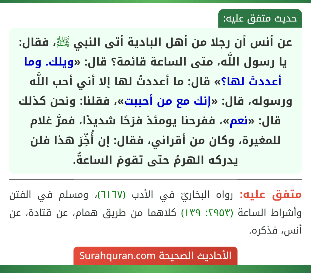 عن أنس أن رجلا من أهل البادية أتى النبي ﷺ، فقال: يا رسول اللَّه، متى الساعة قائمة؟ قال: «ويلك. وما أعددتَ لها؟» قال: ما أعددتُ لها إلا أني أحب اللَّه ورسوله، قال: «إنك مع من أحببت»، فقلنا: ونحن كذلك قال: «نعم»، ففرحنا يومئذ فرَحًا شديدًا، فمرَّ غلام للمغيرة، وكان من أقراني، فقال: إن أُخِّرَ هذا فلن يدركه الهرمُ حتى تقومَ الساعةُ.