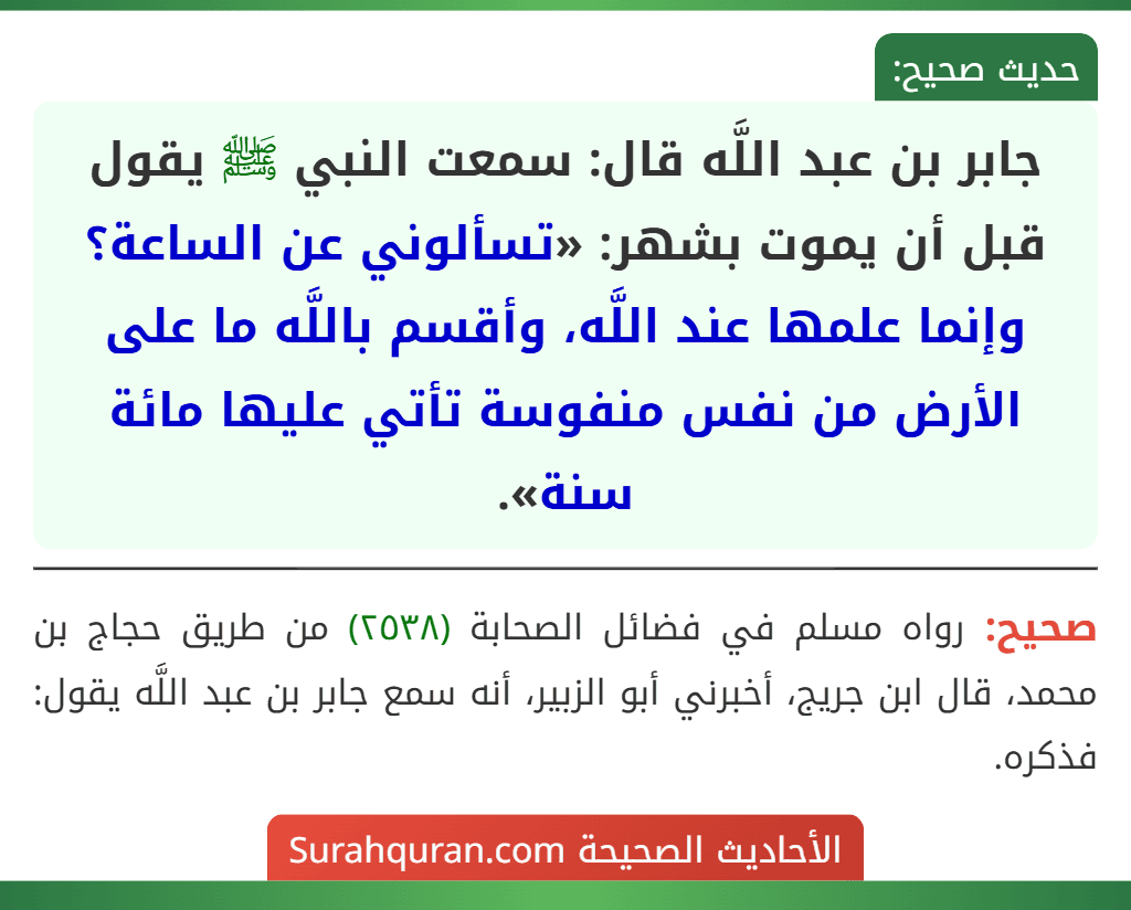 جابر بن عبد اللَّه قال: سمعت النبي ﷺ يقول قبل أن يموت بشهر: «تسألوني عن الساعة؟ وإنما علمها عند اللَّه، وأقسم باللَّه ما على الأرض من نفس منفوسة تأتي عليها مائة سنة».