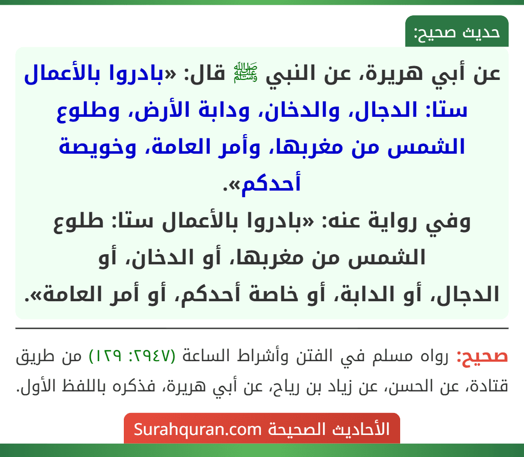 عن أبي هريرة، عن النبي ﷺ قال: «بادروا بالأعمال ستا: الدجال، والدخان، ودابة الأرض، وطلوع الشمس من مغربها، وأمر العامة، وخويصة أحدكم».
وفي رواية عنه: «بادروا بالأعمال ستا: طلوع الشمس من مغربها، أو الدخان، أو
الدجال، أو الدابة، أو خاصة أحدكم، أو أمر العامة». عن أبي هريرة، عن النبي ﷺ قال: «بادروا بالأعمال ستا: الدجال، والدخان، ودابة الأرض، وطلوع الشمس من مغربها، وأمر العامة، وخويصة أحدكم».
وفي رواية عنه: «بادروا بالأعمال ستا: طلوع الشمس من مغربها، أو الدخان، أو
الدجال، أو الدابة، أو خاصة أحدكم، أو أمر العامة».