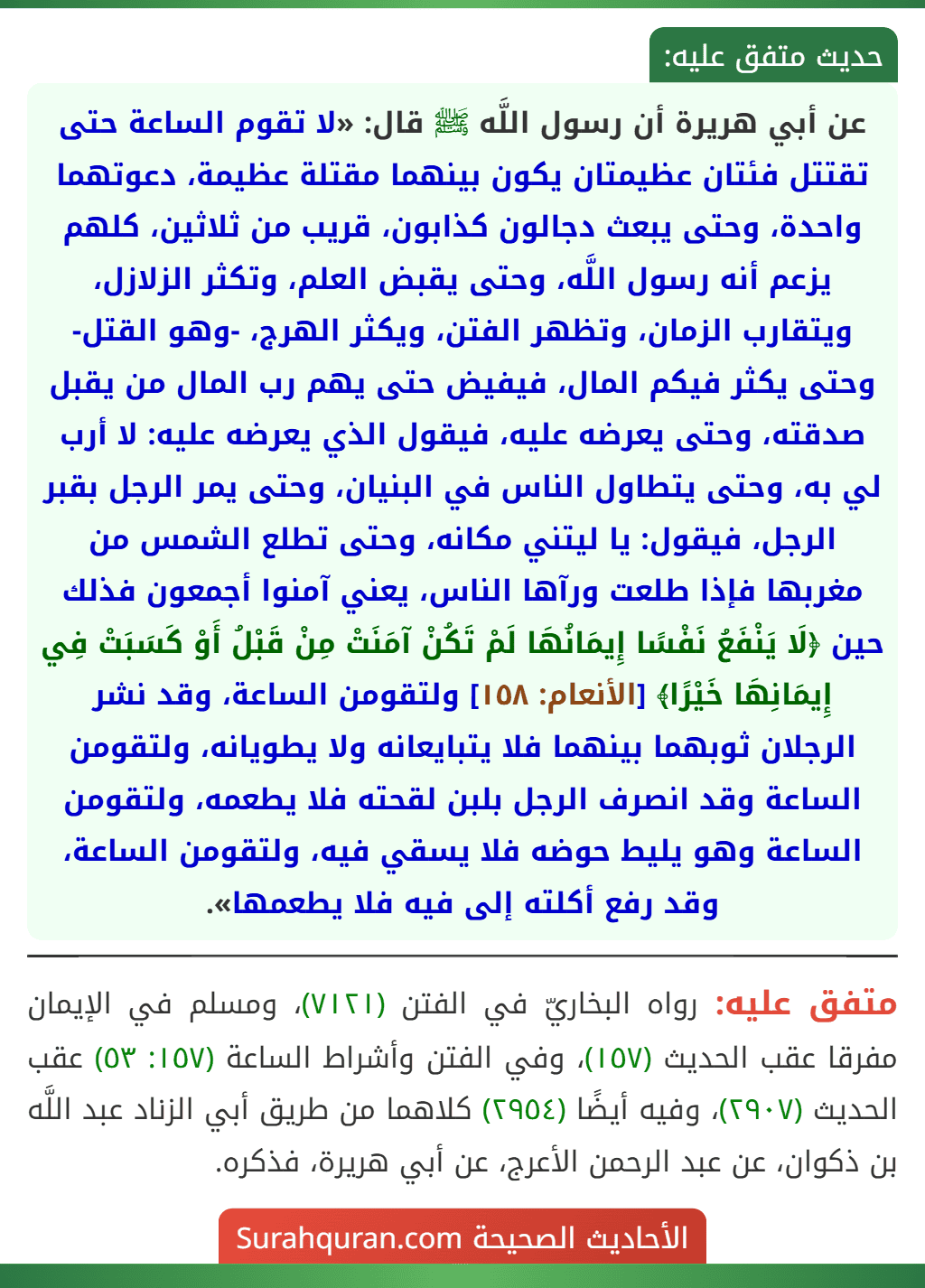 عن أبي هريرة أن رسول اللَّه ﷺ قال: «لا تقوم الساعة حتى تقتتل فئتان عظيمتان يكون بينهما مقتلة عظيمة، دعوتهما واحدة، وحتى يبعث دجالون كذابون، قريب من ثلاثين، كلهم يزعم أنه رسول اللَّه، وحتى يقبض العلم، وتكثر الزلازل، ويتقارب الزمان، وتظهر الفتن، ويكثر الهرج، -وهو القتل- وحتى يكثر فيكم المال، فيفيض حتى يهم رب المال من يقبل صدقته، وحتى يعرضه عليه، فيقول الذي يعرضه عليه: لا أرب لي به، وحتى يتطاول الناس في البنيان، وحتى يمر الرجل بقبر الرجل، فيقول: يا ليتني مكانه، وحتى تطلع الشمس من مغربها فإذا طلعت ورآها الناس، يعني آمنوا أجمعون فذلك حين ﴿لَا يَنْفَعُ نَفْسًا إِيمَانُهَا لَمْ تَكُنْ آمَنَتْ مِنْ قَبْلُ أَوْ كَسَبَتْ فِي إِيمَانِهَا خَيْرًا﴾ [الأنعام: ١٥٨] ولتقومن الساعة، وقد نشر الرجلان ثوبهما بينهما فلا يتبايعانه ولا يطويانه، ولتقومن الساعة وقد انصرف الرجل بلبن لقحته فلا يطعمه، ولتقومن الساعة وهو يليط حوضه فلا يسقي فيه، ولتقومن الساعة، وقد رفع أكلته إلى فيه فلا يطعمها».