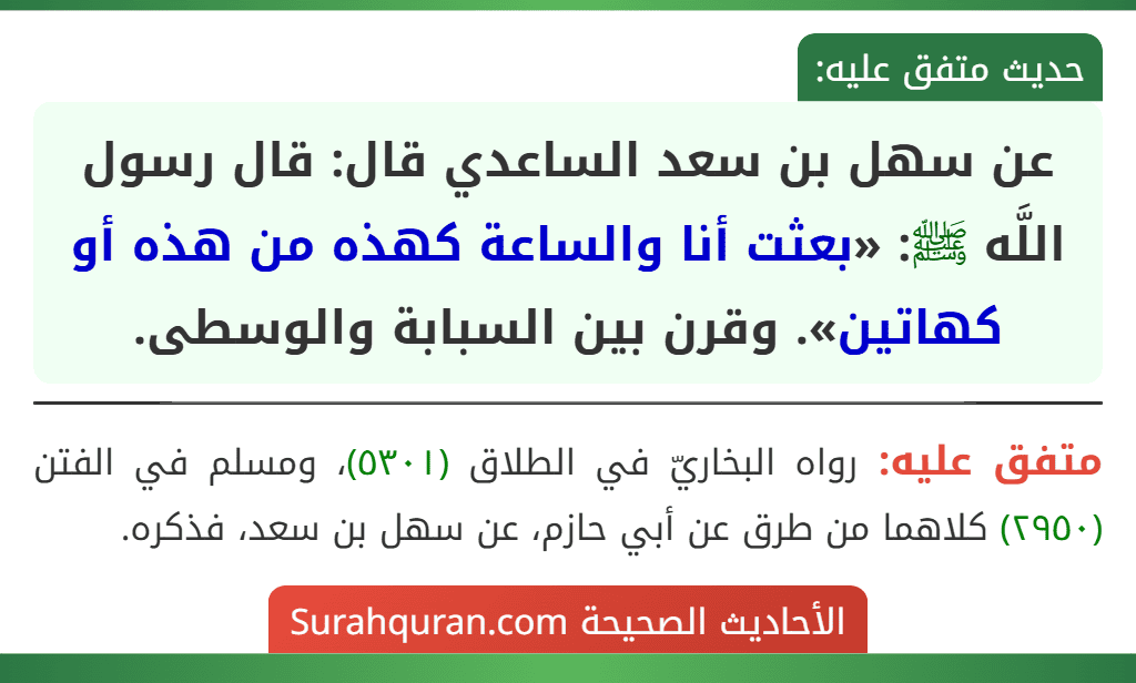 عن سهل بن سعد الساعدي قال: قال رسول اللَّه ﷺ: «بعثت أنا والساعة كهذه من هذه أو كهاتين». وقرن بين السبابة والوسطى.