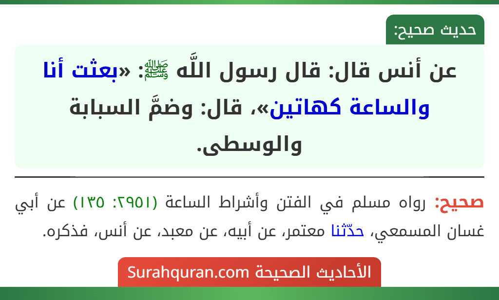 عن أنس قال: قال رسول اللَّه ﷺ: «بعثت أنا والساعة كهاتين»، قال: وضمَّ السبابة والوسطى. عن أنس قال: قال رسول اللَّه ﷺ: «بعثت أنا والساعة كهاتين»، قال: وضمَّ السبابة والوسطى.