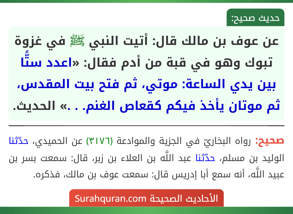 عن عوف بن مالك قال: أتيت النبي ﷺ في غزوة تبوك وهو في قبة من أدم فقال: «اعدد ستًّا بين يدي الساعة: موتي، ثم فتح بيت المقدس، ثم موتان يأخذ فيكم كقعاص الغنم. . .» الحديث. عن عوف بن مالك قال: أتيت النبي ﷺ في غزوة تبوك وهو في قبة من أدم فقال: «اعدد ستًّا بين يدي الساعة: موتي، ثم فتح بيت المقدس، ثم موتان يأخذ فيكم كقعاص الغنم. . .» الحديث.