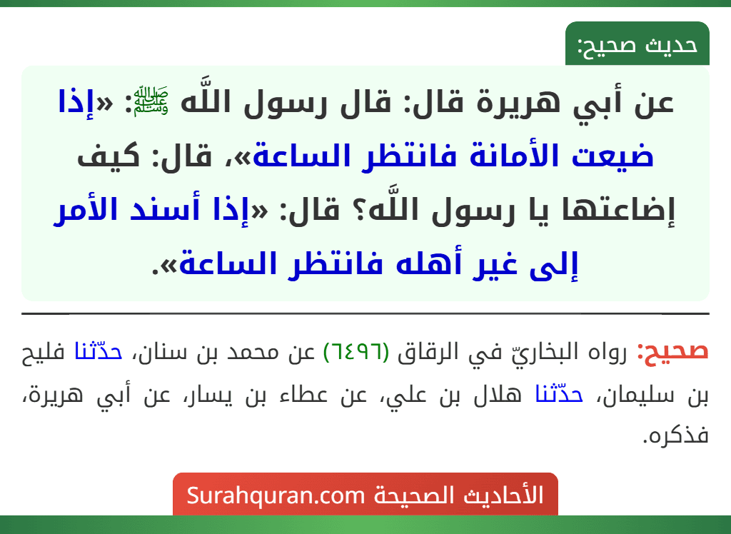 عن أبي هريرة قال: قال رسول اللَّه ﷺ: «إذا ضيعت الأمانة فانتظر الساعة»، قال: كيف إضاعتها يا رسول اللَّه؟ قال: «إذا أسند الأمر إلى غير أهله فانتظر الساعة».