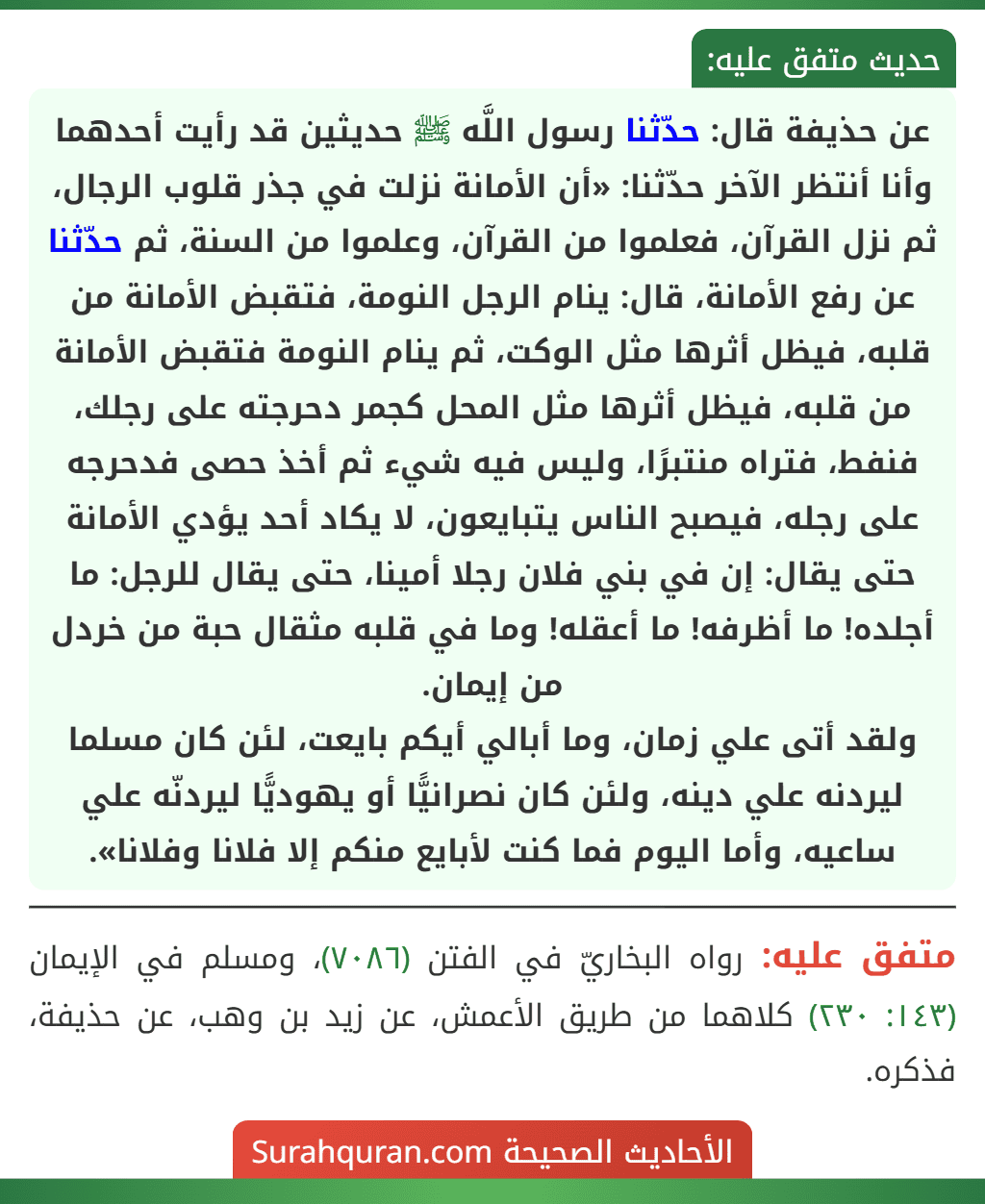 عن حذيفة قال: حدّثنا رسول اللَّه ﷺ حديثين قد رأيت أحدهما وأنا أنتظر الآخر حدّثنا: «أن الأمانة نزلت في جذر قلوب الرجال، ثم نزل القرآن، فعلموا من القرآن، وعلموا من السنة، ثم حدّثنا عن رفع الأمانة، قال: ينام الرجل النومة، فتقبض الأمانة من قلبه، فيظل أثرها مثل الوكت، ثم ينام النومة فتقبض الأمانة من قلبه، فيظل أثرها مثل المحل كجمر دحرجته على رجلك، فنفط، فتراه منتبرًا، وليس فيه شيء ثم أخذ حصى فدحرجه على رجله، فيصبح الناس يتبايعون، لا يكاد أحد يؤدي الأمانة حتى يقال: إن في بني فلان رجلا أمينا، حتى يقال للرجل: ما أجلده! ما أظرفه! ما أعقله! وما في قلبه مثقال حبة من خردل من إيمان.
ولقد أتى علي زمان، وما أبالي أيكم بايعت، لئن كان مسلما ليردنه علي دينه، ولئن كان نصرانيًّا أو يهوديًّا ليردنّه علي ساعيه، وأما اليوم فما كنت لأبايع منكم إلا فلانا وفلانا». عن حذيفة قال: حدّثنا رسول اللَّه ﷺ حديثين قد رأيت أحدهما وأنا أنتظر الآخر حدّثنا: «أن الأمانة نزلت في جذر قلوب الرجال، ثم نزل القرآن، فعلموا من القرآن، وعلموا من السنة، ثم حدّثنا عن رفع الأمانة، قال: ينام الرجل النومة، فتقبض الأمانة من قلبه، فيظل أثرها مثل الوكت، ثم ينام النومة فتقبض الأمانة من قلبه، فيظل أثرها مثل المحل كجمر دحرجته على رجلك، فنفط، فتراه منتبرًا، وليس فيه شيء ثم أخذ حصى فدحرجه على رجله، فيصبح الناس يتبايعون، لا يكاد أحد يؤدي الأمانة حتى يقال: إن في بني فلان رجلا أمينا، حتى يقال للرجل: ما أجلده! ما أظرفه! ما أعقله! وما في قلبه مثقال حبة من خردل من إيمان.
ولقد أتى علي زمان، وما أبالي أيكم بايعت، لئن كان مسلما ليردنه علي دينه، ولئن كان نصرانيًّا أو يهوديًّا ليردنّه علي ساعيه، وأما اليوم فما كنت لأبايع منكم إلا فلانا وفلانا».